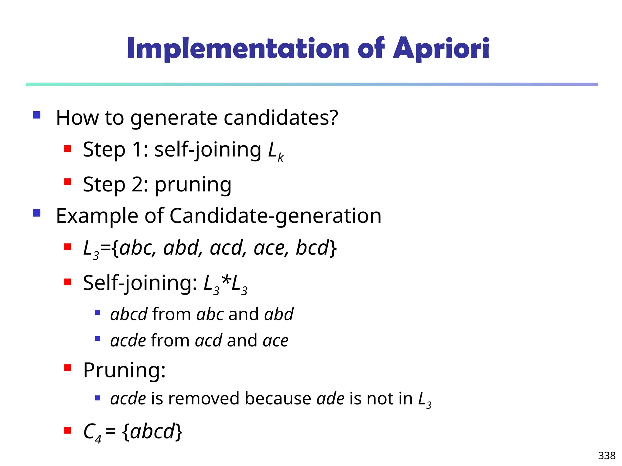 338
Implementation of Apriori
 How to generate candidates?
 Step 1: self-joining Lk
 Step 2: pruning
 Example of Candidate-generation
 L3={abc, abd, acd, ace, bcd}
 Self-joining: L3*L3

abcd from abc and abd

acde from acd and ace
 Pruning:
 acde is removed because ade is not in L3
 C4 = {abcd}
 