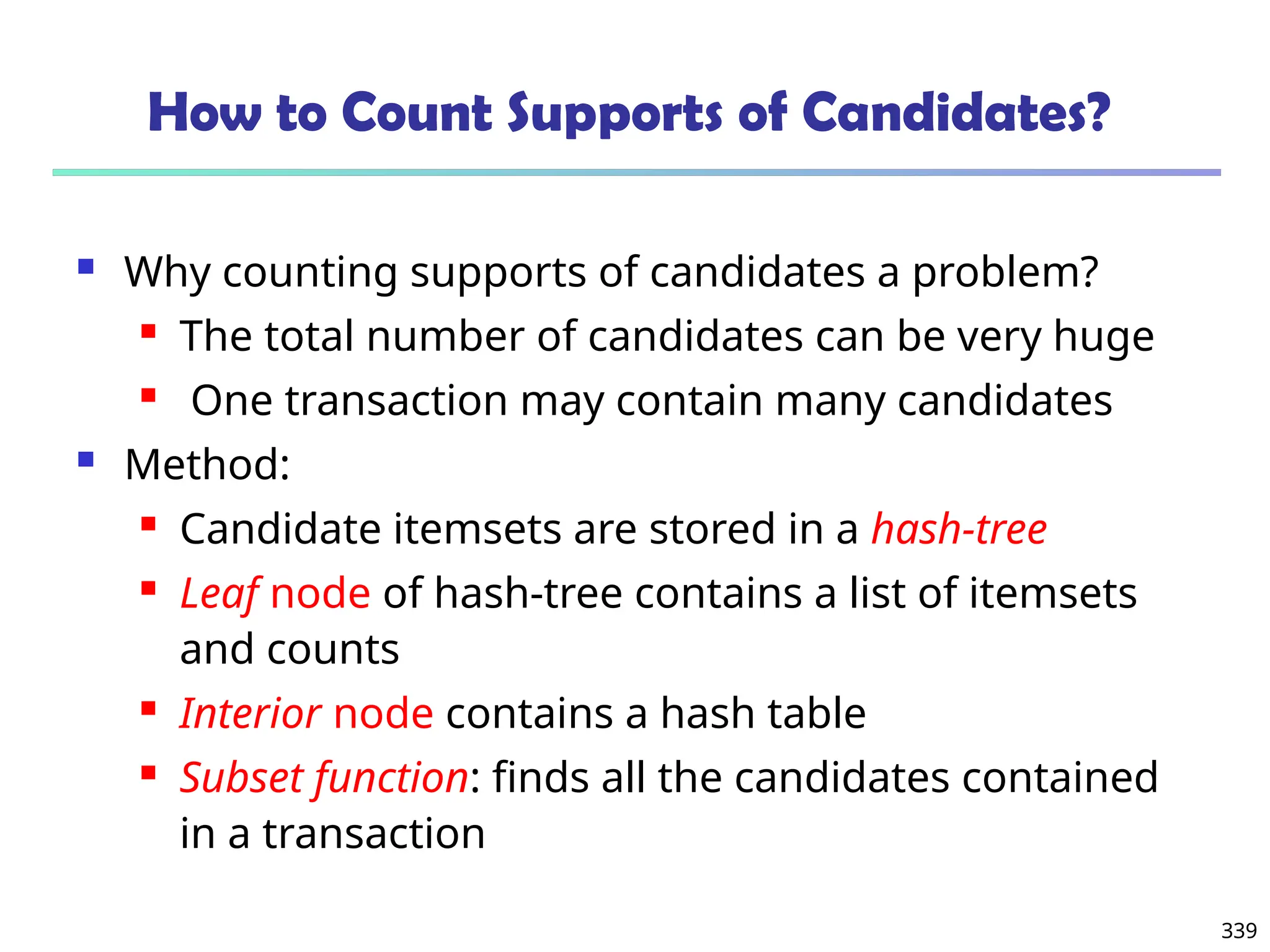 339
How to Count Supports of Candidates?
 Why counting supports of candidates a problem?
 The total number of candidates can be very huge
 One transaction may contain many candidates
 Method:
 Candidate itemsets are stored in a hash-tree
 Leaf node of hash-tree contains a list of itemsets
and counts
 Interior node contains a hash table
 Subset function: finds all the candidates contained
in a transaction
 