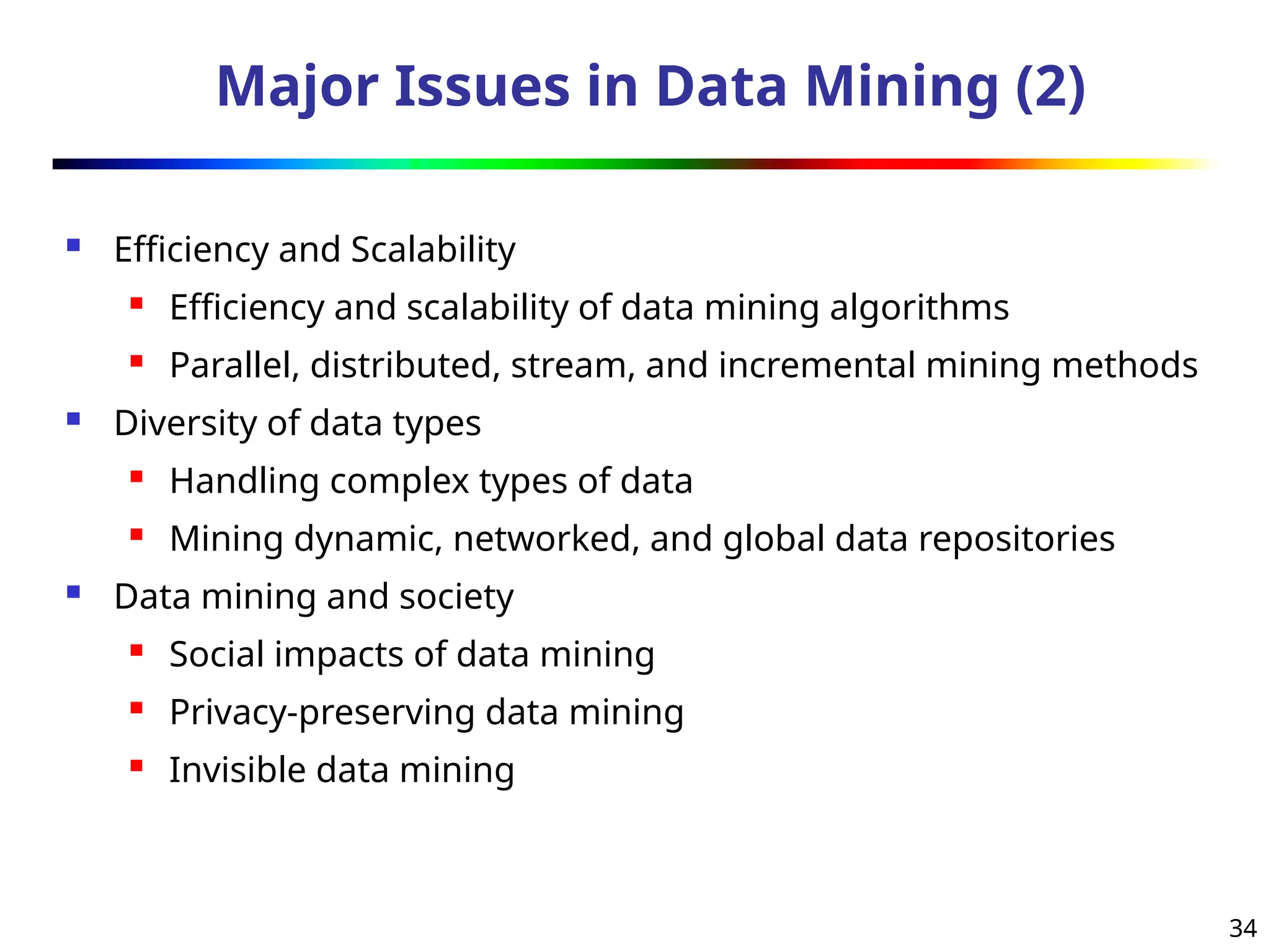 34
Major Issues in Data Mining (2)
 Efficiency and Scalability
 Efficiency and scalability of data mining algorithms
 Parallel, distributed, stream, and incremental mining methods
 Diversity of data types
 Handling complex types of data
 Mining dynamic, networked, and global data repositories
 Data mining and society
 Social impacts of data mining
 Privacy-preserving data mining
 Invisible data mining
 
