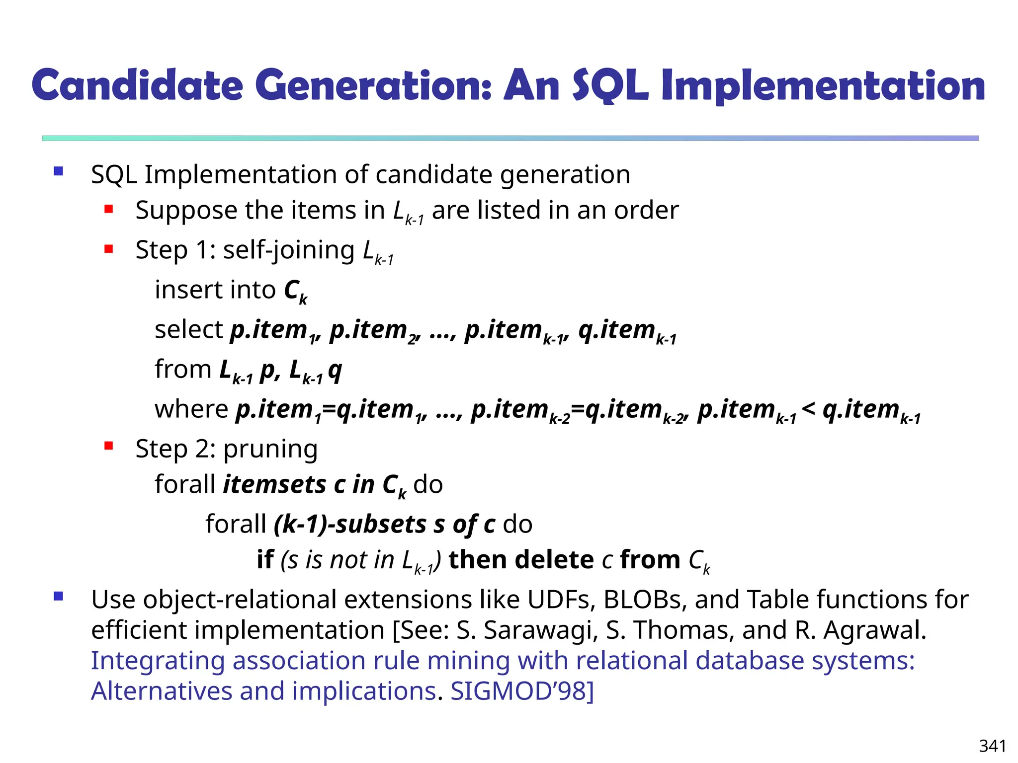 341
Candidate Generation: An SQL Implementation
 SQL Implementation of candidate generation
 Suppose the items in Lk-1 are listed in an order
 Step 1: self-joining Lk-1
insert into Ck
select p.item1, p.item2, …, p.itemk-1, q.itemk-1
from Lk-1 p, Lk-1 q
where p.item1=q.item1, …, p.itemk-2=q.itemk-2, p.itemk-1 < q.itemk-1
 Step 2: pruning
forall itemsets c in Ck do
forall (k-1)-subsets s of c do
if (s is not in Lk-1) then delete c from Ck
 Use object-relational extensions like UDFs, BLOBs, and Table functions for
efficient implementation [See: S. Sarawagi, S. Thomas, and R. Agrawal.
Integrating association rule mining with relational database systems:
Alternatives and implications. SIGMOD’98]
 