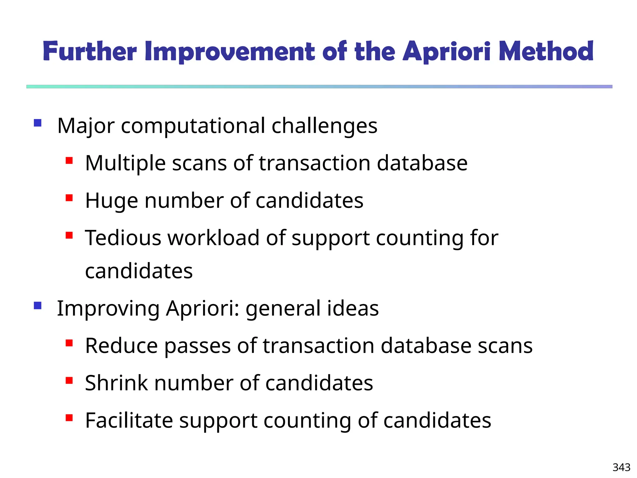 343
Further Improvement of the Apriori Method
 Major computational challenges
 Multiple scans of transaction database
 Huge number of candidates
 Tedious workload of support counting for
candidates
 Improving Apriori: general ideas
 Reduce passes of transaction database scans
 Shrink number of candidates
 Facilitate support counting of candidates
 