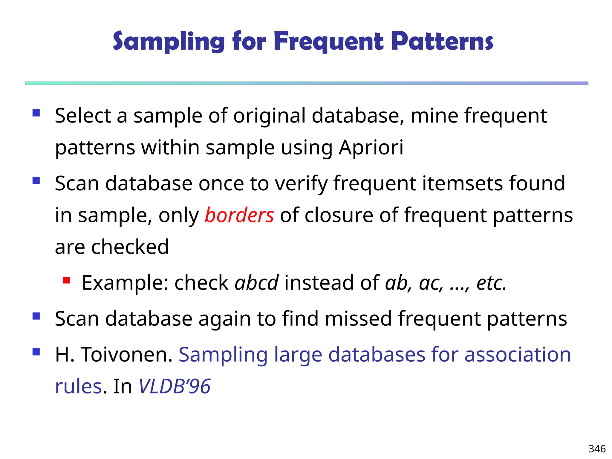 346
Sampling for Frequent Patterns
 Select a sample of original database, mine frequent
patterns within sample using Apriori
 Scan database once to verify frequent itemsets found
in sample, only borders of closure of frequent patterns
are checked
 Example: check abcd instead of ab, ac, …, etc.
 Scan database again to find missed frequent patterns
 H. Toivonen. Sampling large databases for association
rules. In VLDB’96
 