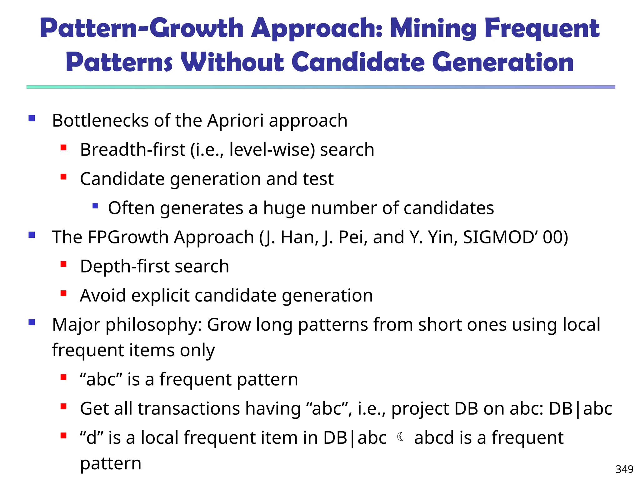 349
Pattern-Growth Approach: Mining Frequent
Patterns Without Candidate Generation
 Bottlenecks of the Apriori approach
 Breadth-first (i.e., level-wise) search
 Candidate generation and test

Often generates a huge number of candidates
 The FPGrowth Approach (J. Han, J. Pei, and Y. Yin, SIGMOD’ 00)
 Depth-first search
 Avoid explicit candidate generation
 Major philosophy: Grow long patterns from short ones using local
frequent items only
 “abc” is a frequent pattern
 Get all transactions having “abc”, i.e., project DB on abc: DB|abc
 “d” is a local frequent item in DB|abc  abcd is a frequent
pattern
 