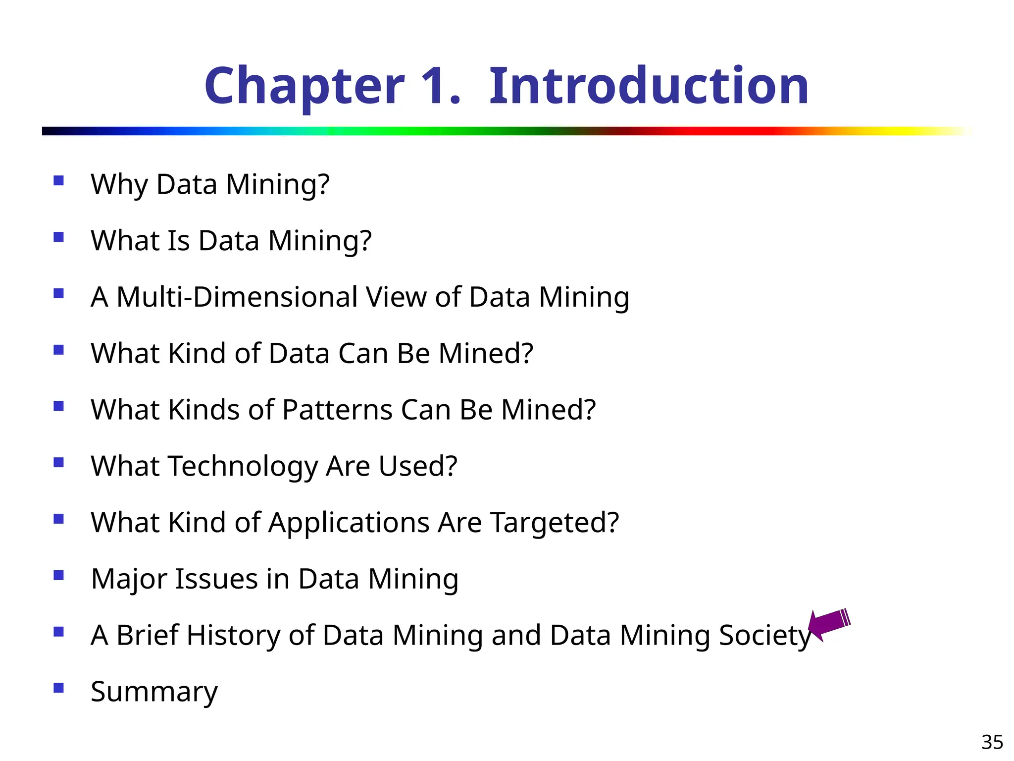 35
Chapter 1. Introduction
 Why Data Mining?
 What Is Data Mining?
 A Multi-Dimensional View of Data Mining
 What Kind of Data Can Be Mined?
 What Kinds of Patterns Can Be Mined?
 What Technology Are Used?
 What Kind of Applications Are Targeted?
 Major Issues in Data Mining
 A Brief History of Data Mining and Data Mining Society
 Summary
 