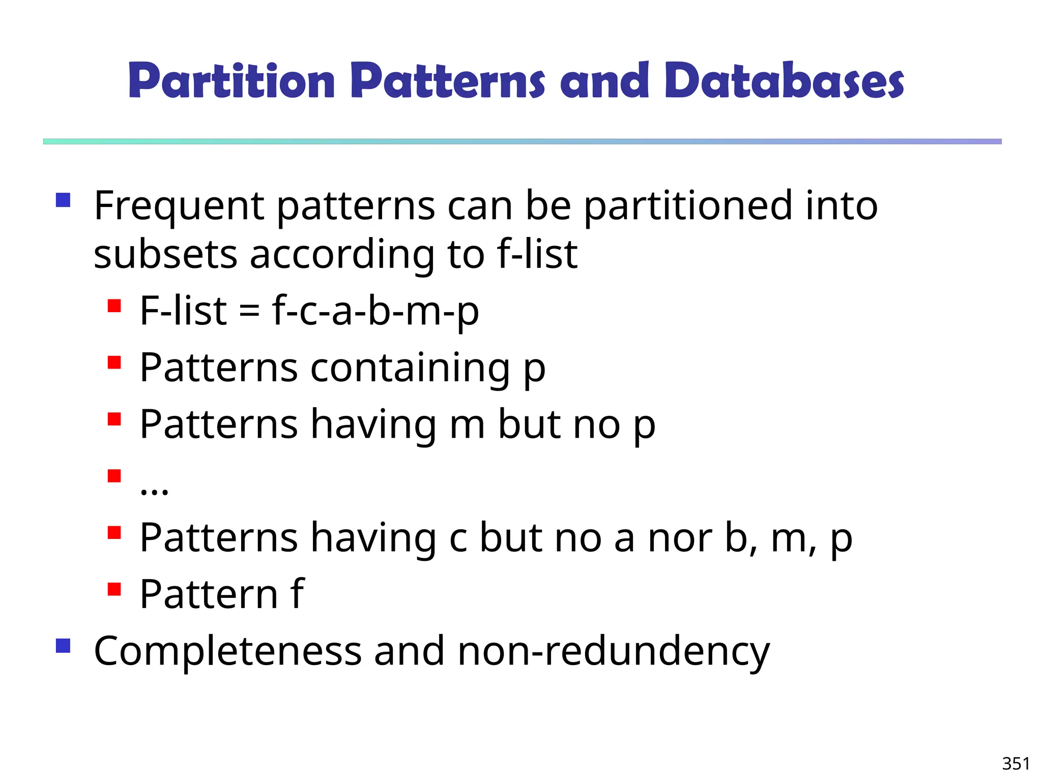 351
Partition Patterns and Databases
 Frequent patterns can be partitioned into
subsets according to f-list
 F-list = f-c-a-b-m-p
 Patterns containing p
 Patterns having m but no p
 …
 Patterns having c but no a nor b, m, p
 Pattern f
 Completeness and non-redundency
 