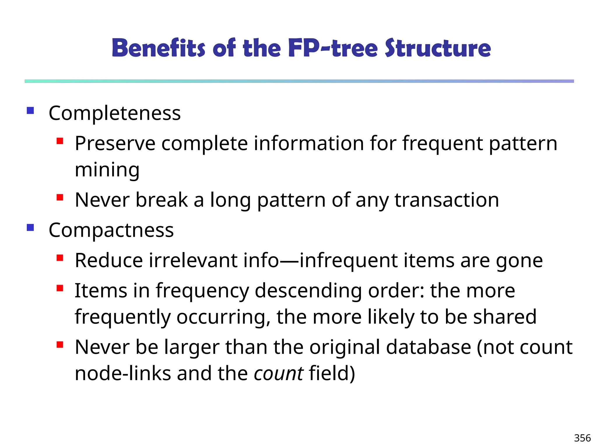 356
Benefits of the FP-tree Structure
 Completeness
 Preserve complete information for frequent pattern
mining
 Never break a long pattern of any transaction
 Compactness
 Reduce irrelevant info—infrequent items are gone
 Items in frequency descending order: the more
frequently occurring, the more likely to be shared
 Never be larger than the original database (not count
node-links and the count field)
 