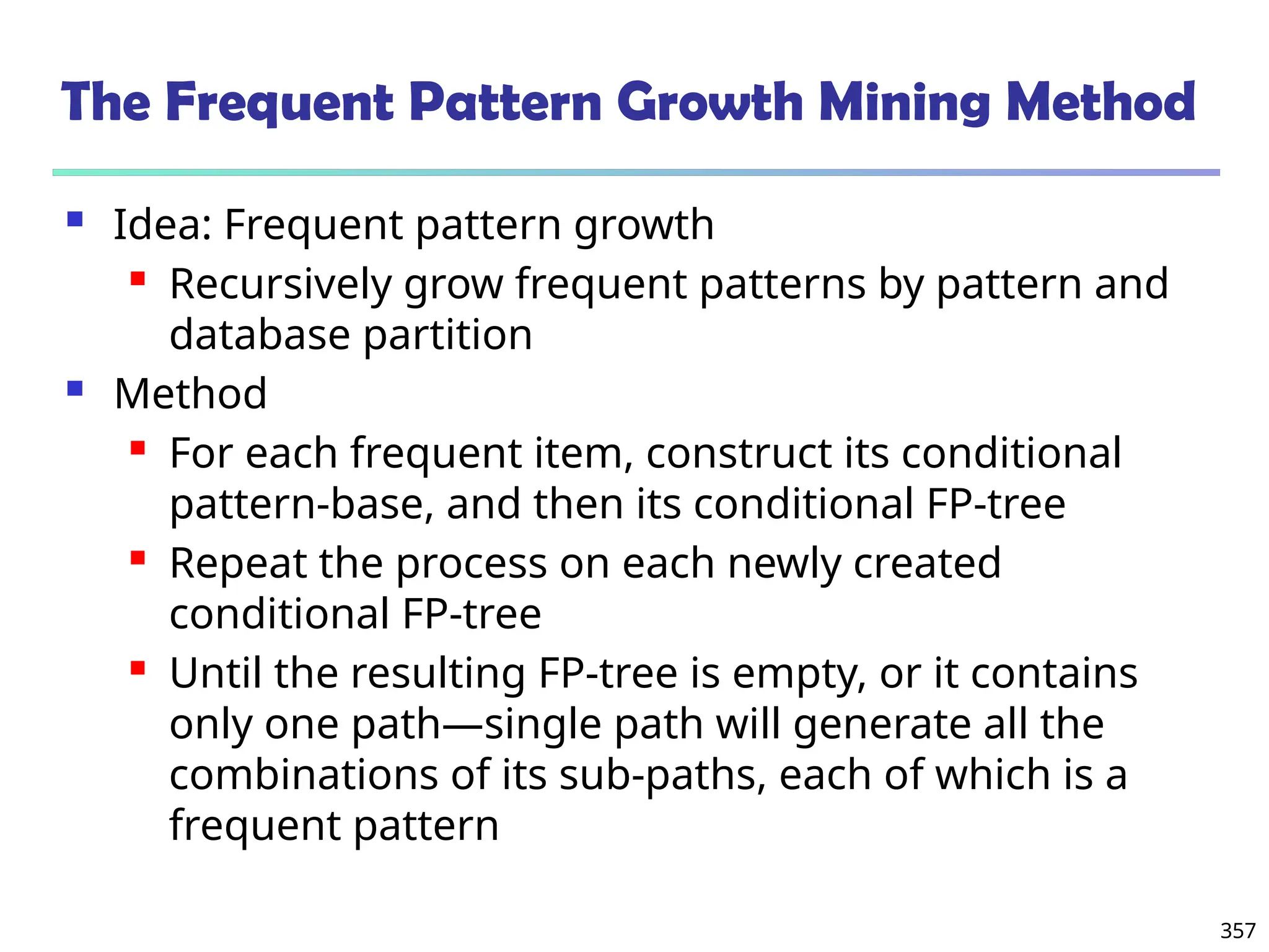 357
The Frequent Pattern Growth Mining Method
 Idea: Frequent pattern growth
 Recursively grow frequent patterns by pattern and
database partition
 Method
 For each frequent item, construct its conditional
pattern-base, and then its conditional FP-tree
 Repeat the process on each newly created
conditional FP-tree
 Until the resulting FP-tree is empty, or it contains
only one path—single path will generate all the
combinations of its sub-paths, each of which is a
frequent pattern
 