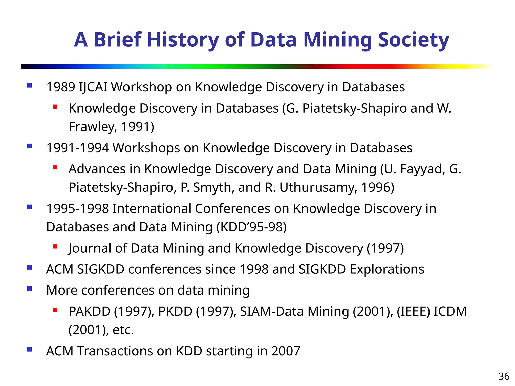 36
A Brief History of Data Mining Society
 1989 IJCAI Workshop on Knowledge Discovery in Databases
 Knowledge Discovery in Databases (G. Piatetsky-Shapiro and W.
Frawley, 1991)
 1991-1994 Workshops on Knowledge Discovery in Databases
 Advances in Knowledge Discovery and Data Mining (U. Fayyad, G.
Piatetsky-Shapiro, P. Smyth, and R. Uthurusamy, 1996)
 1995-1998 International Conferences on Knowledge Discovery in
Databases and Data Mining (KDD’95-98)
 Journal of Data Mining and Knowledge Discovery (1997)
 ACM SIGKDD conferences since 1998 and SIGKDD Explorations
 More conferences on data mining
 PAKDD (1997), PKDD (1997), SIAM-Data Mining (2001), (IEEE) ICDM
(2001), etc.
 ACM Transactions on KDD starting in 2007
 