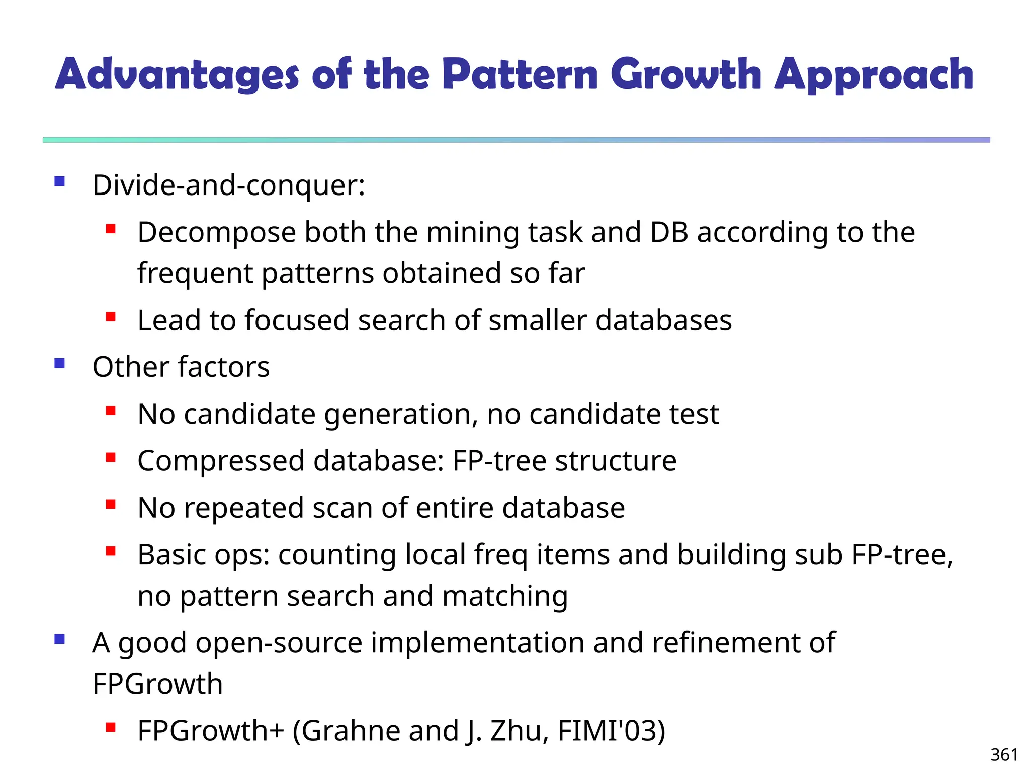 361
Advantages of the Pattern Growth Approach
 Divide-and-conquer:
 Decompose both the mining task and DB according to the
frequent patterns obtained so far
 Lead to focused search of smaller databases
 Other factors
 No candidate generation, no candidate test
 Compressed database: FP-tree structure
 No repeated scan of entire database
 Basic ops: counting local freq items and building sub FP-tree,
no pattern search and matching
 A good open-source implementation and refinement of
FPGrowth
 FPGrowth+ (Grahne and J. Zhu, FIMI'03)
 