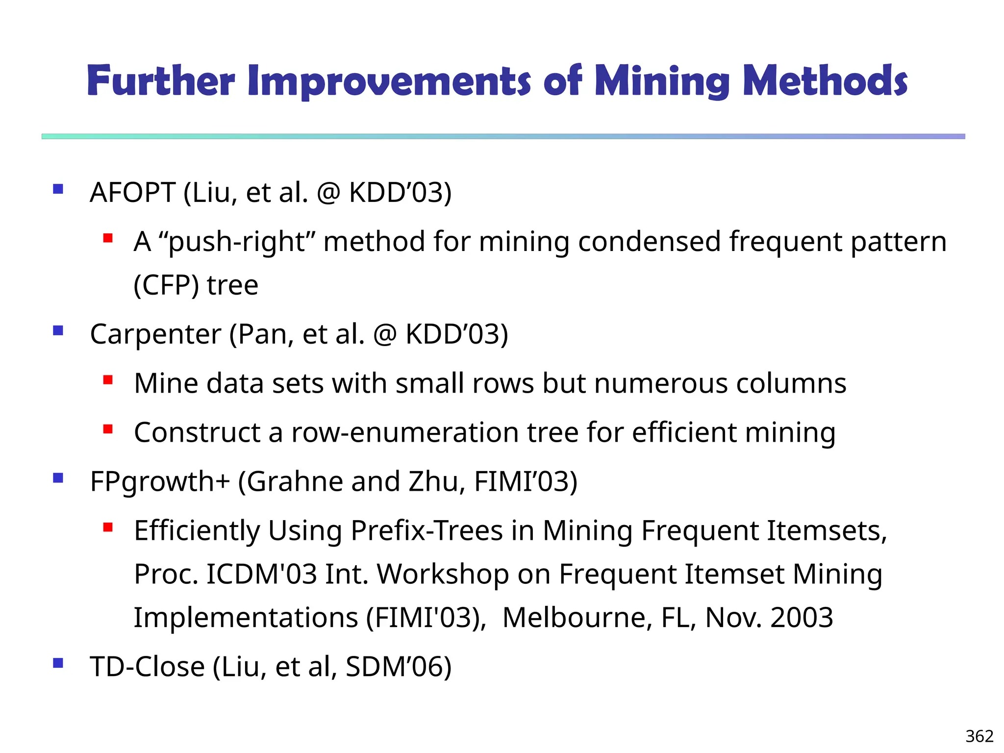 362
Further Improvements of Mining Methods
 AFOPT (Liu, et al. @ KDD’03)
 A “push-right” method for mining condensed frequent pattern
(CFP) tree
 Carpenter (Pan, et al. @ KDD’03)
 Mine data sets with small rows but numerous columns
 Construct a row-enumeration tree for efficient mining
 FPgrowth+ (Grahne and Zhu, FIMI’03)
 Efficiently Using Prefix-Trees in Mining Frequent Itemsets,
Proc. ICDM'03 Int. Workshop on Frequent Itemset Mining
Implementations (FIMI'03), Melbourne, FL, Nov. 2003
 TD-Close (Liu, et al, SDM’06)
 