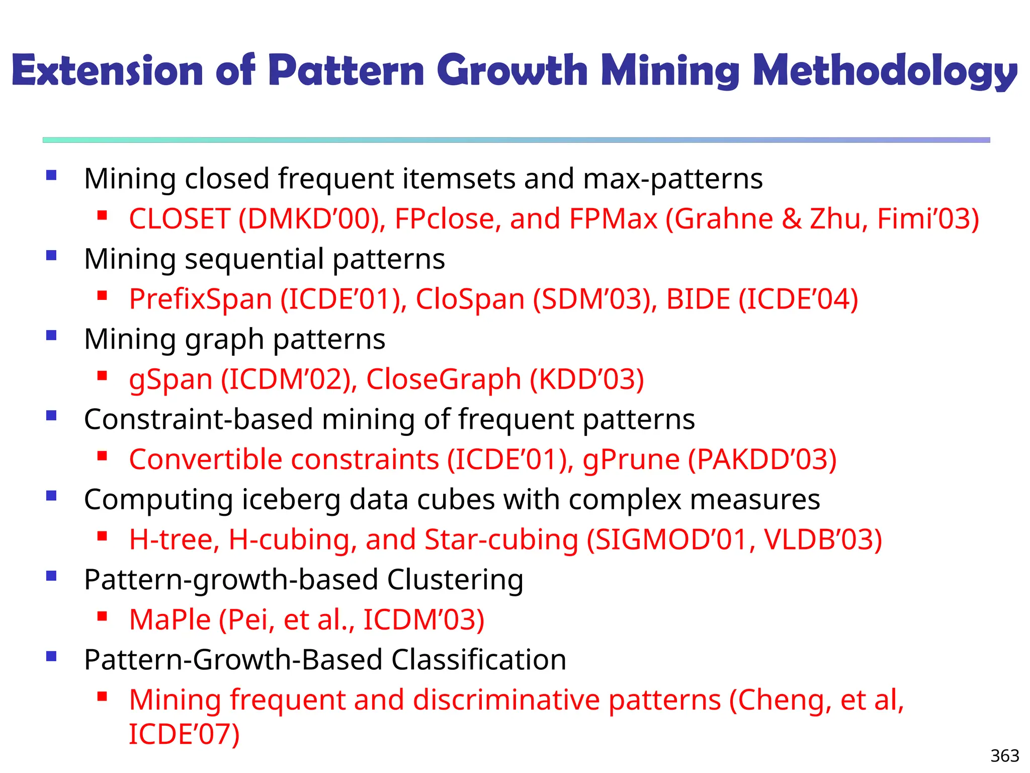 363
Extension of Pattern Growth Mining Methodology
 Mining closed frequent itemsets and max-patterns
 CLOSET (DMKD’00), FPclose, and FPMax (Grahne & Zhu, Fimi’03)
 Mining sequential patterns
 PrefixSpan (ICDE’01), CloSpan (SDM’03), BIDE (ICDE’04)
 Mining graph patterns
 gSpan (ICDM’02), CloseGraph (KDD’03)
 Constraint-based mining of frequent patterns
 Convertible constraints (ICDE’01), gPrune (PAKDD’03)
 Computing iceberg data cubes with complex measures
 H-tree, H-cubing, and Star-cubing (SIGMOD’01, VLDB’03)
 Pattern-growth-based Clustering
 MaPle (Pei, et al., ICDM’03)
 Pattern-Growth-Based Classification
 Mining frequent and discriminative patterns (Cheng, et al,
ICDE’07)
 