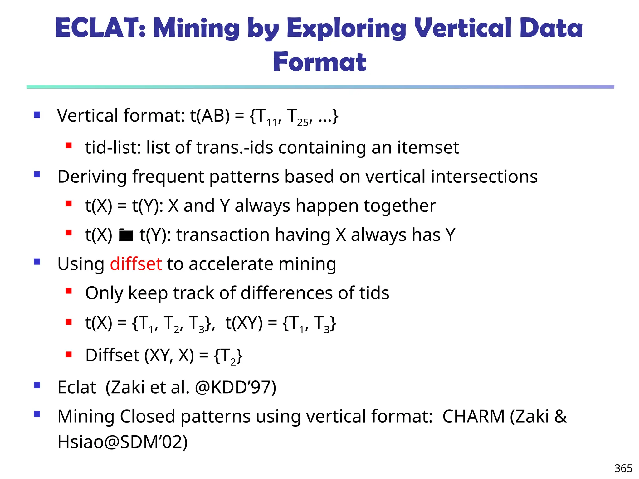 365
ECLAT: Mining by Exploring Vertical Data
Format
 Vertical format: t(AB) = {T11, T25, …}
 tid-list: list of trans.-ids containing an itemset
 Deriving frequent patterns based on vertical intersections
 t(X) = t(Y): X and Y always happen together
 t(X)  t(Y): transaction having X always has Y
 Using diffset to accelerate mining
 Only keep track of differences of tids
 t(X) = {T1, T2, T3}, t(XY) = {T1, T3}
 Diffset (XY, X) = {T2}
 Eclat (Zaki et al. @KDD’97)
 Mining Closed patterns using vertical format: CHARM (Zaki &
Hsiao@SDM’02)
 