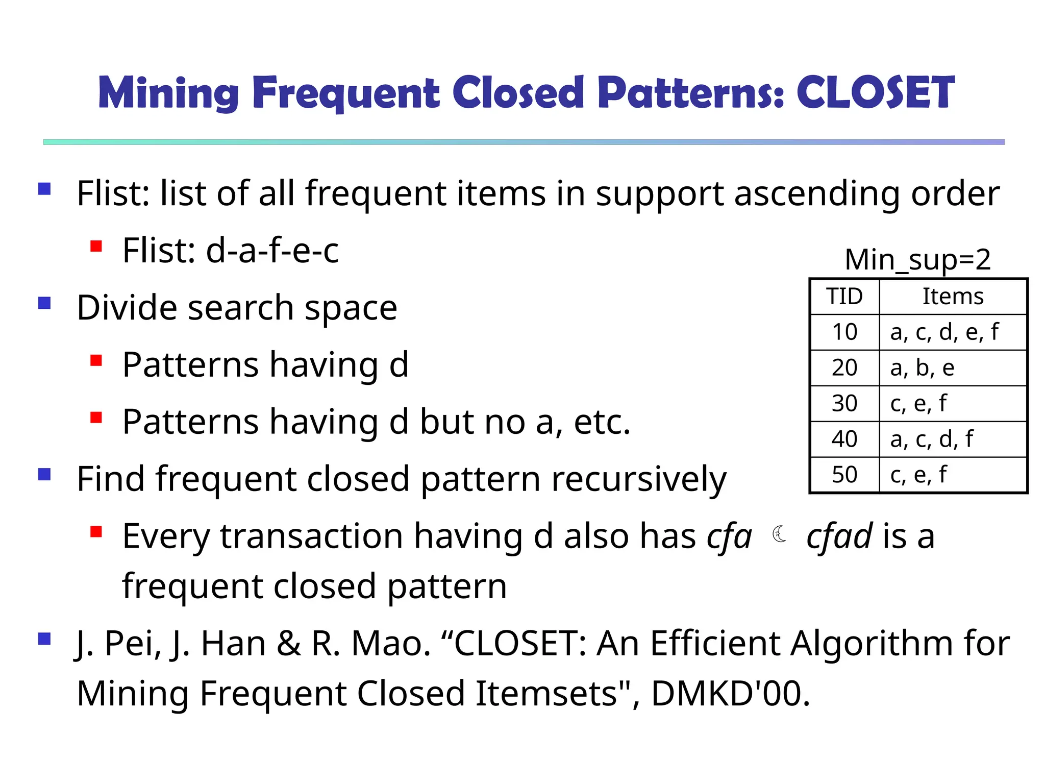 Mining Frequent Closed Patterns: CLOSET
 Flist: list of all frequent items in support ascending order
 Flist: d-a-f-e-c
 Divide search space
 Patterns having d
 Patterns having d but no a, etc.
 Find frequent closed pattern recursively
 Every transaction having d also has cfa  cfad is a
frequent closed pattern
 J. Pei, J. Han & R. Mao. “CLOSET: An Efficient Algorithm for
Mining Frequent Closed Itemsets", DMKD'00.
TID Items
10 a, c, d, e, f
20 a, b, e
30 c, e, f
40 a, c, d, f
50 c, e, f
Min_sup=2
 