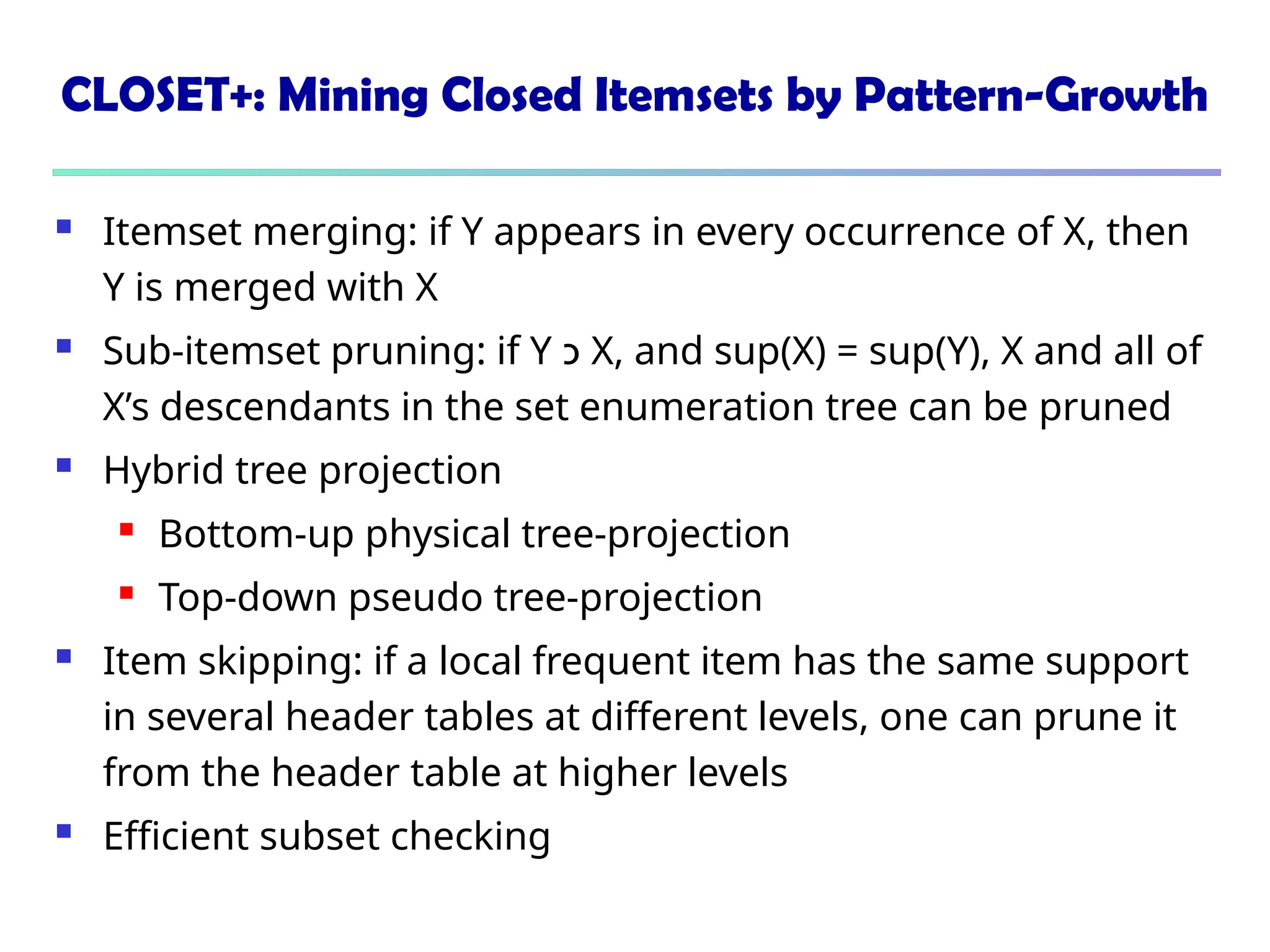 CLOSET+: Mining Closed Itemsets by Pattern-Growth
 Itemset merging: if Y appears in every occurrence of X, then
Y is merged with X
 Sub-itemset pruning: if Y ‫כ‬ X, and sup(X) = sup(Y), X and all of
X’s descendants in the set enumeration tree can be pruned
 Hybrid tree projection
 Bottom-up physical tree-projection
 Top-down pseudo tree-projection
 Item skipping: if a local frequent item has the same support
in several header tables at different levels, one can prune it
from the header table at higher levels
 Efficient subset checking
 