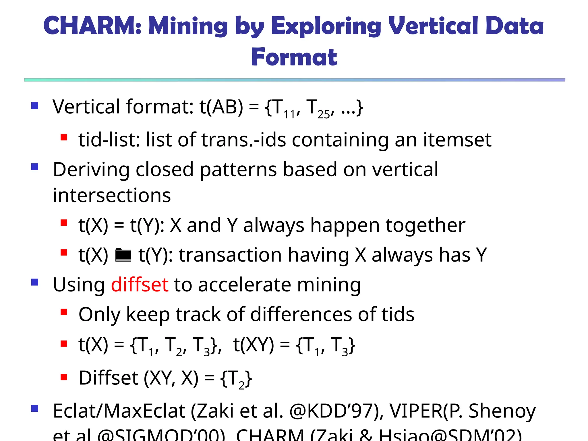 CHARM: Mining by Exploring Vertical Data
Format
 Vertical format: t(AB) = {T11, T25, …}
 tid-list: list of trans.-ids containing an itemset
 Deriving closed patterns based on vertical
intersections
 t(X) = t(Y): X and Y always happen together
 t(X)  t(Y): transaction having X always has Y
 Using diffset to accelerate mining
 Only keep track of differences of tids
 t(X) = {T1, T2, T3}, t(XY) = {T1, T3}
 Diffset (XY, X) = {T2}
 Eclat/MaxEclat (Zaki et al. @KDD’97), VIPER(P. Shenoy
 