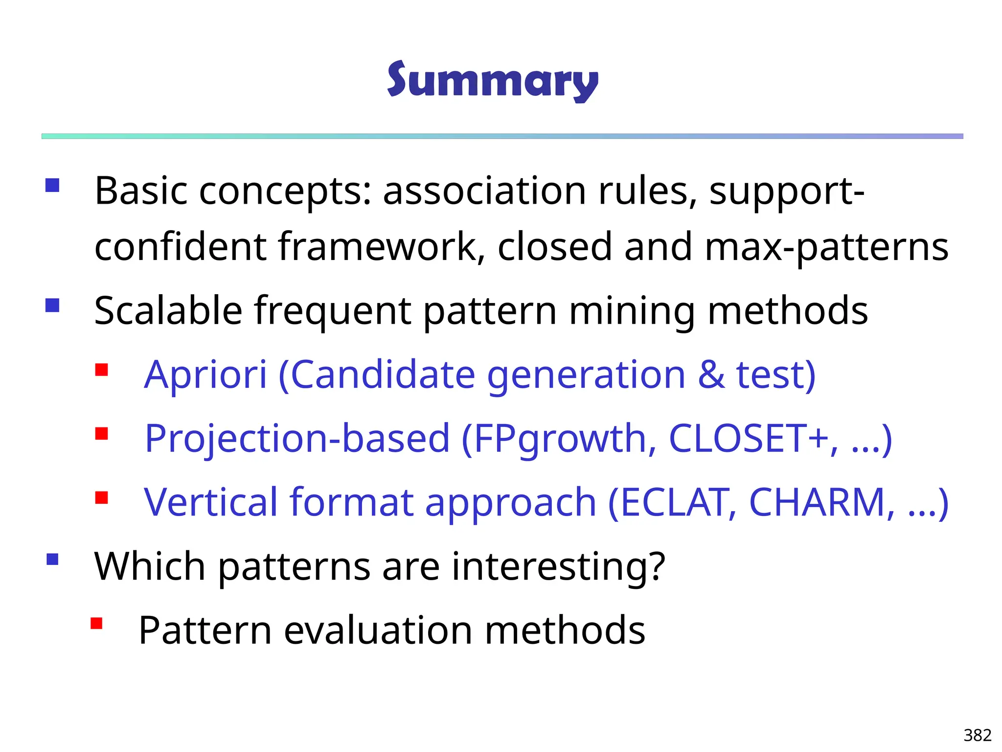 382
Summary
 Basic concepts: association rules, support-
confident framework, closed and max-patterns
 Scalable frequent pattern mining methods
 Apriori (Candidate generation & test)
 Projection-based (FPgrowth, CLOSET+, ...)
 Vertical format approach (ECLAT, CHARM, ...)
 Which patterns are interesting?
 Pattern evaluation methods
 