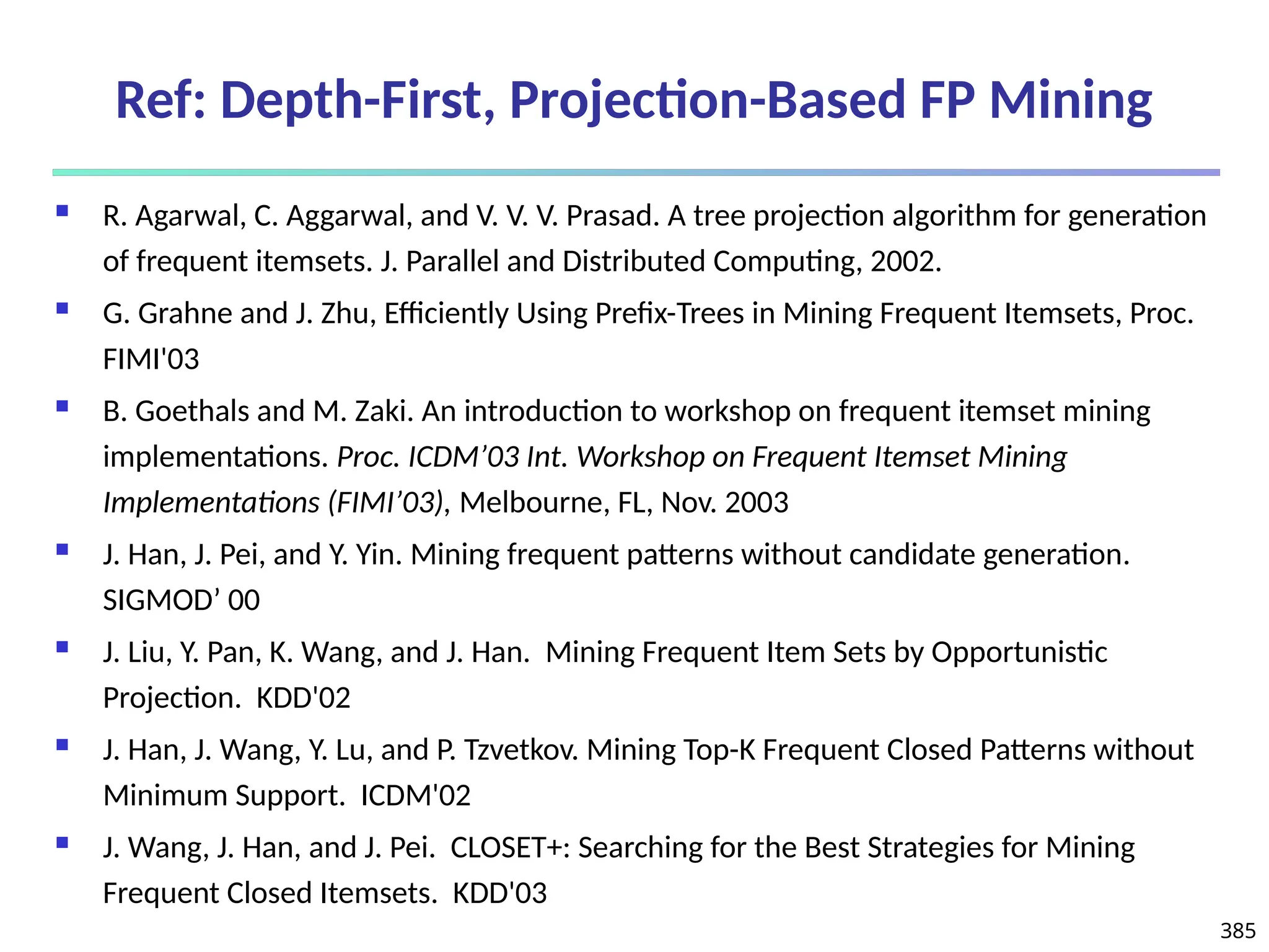385
Ref: Depth-First, Projection-Based FP Mining
 R. Agarwal, C. Aggarwal, and V. V. V. Prasad. A tree projection algorithm for generation
of frequent itemsets. J. Parallel and Distributed Computing, 2002.
 G. Grahne and J. Zhu, Efficiently Using Prefix-Trees in Mining Frequent Itemsets, Proc.
FIMI'03
 B. Goethals and M. Zaki. An introduction to workshop on frequent itemset mining
implementations. Proc. ICDM’03 Int. Workshop on Frequent Itemset Mining
Implementations (FIMI’03), Melbourne, FL, Nov. 2003
 J. Han, J. Pei, and Y. Yin. Mining frequent patterns without candidate generation.
SIGMOD’ 00
 J. Liu, Y. Pan, K. Wang, and J. Han. Mining Frequent Item Sets by Opportunistic
Projection. KDD'02
 J. Han, J. Wang, Y. Lu, and P. Tzvetkov. Mining Top-K Frequent Closed Patterns without
Minimum Support. ICDM'02
 J. Wang, J. Han, and J. Pei. CLOSET+: Searching for the Best Strategies for Mining
Frequent Closed Itemsets. KDD'03
 