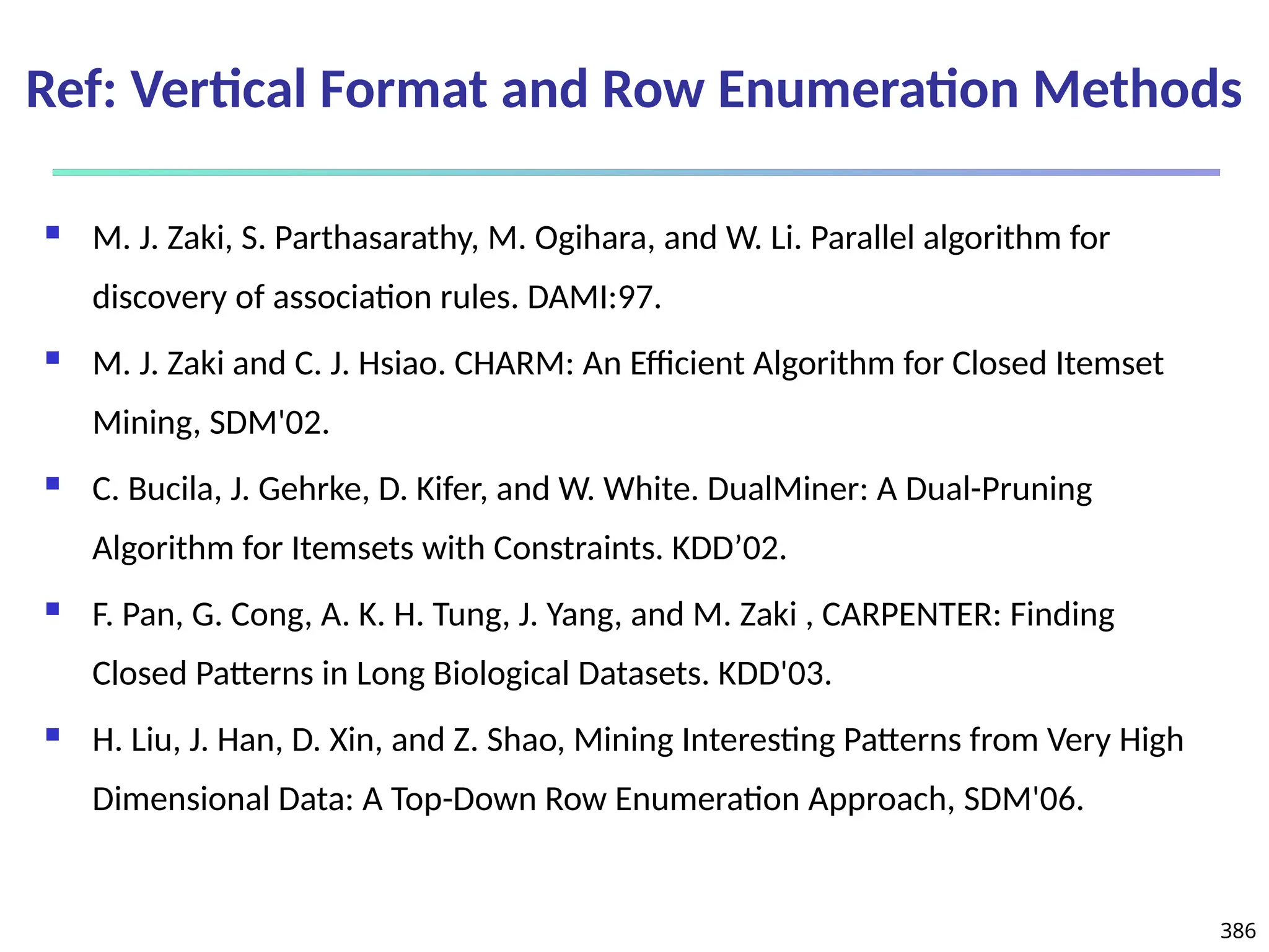 386
Ref: Vertical Format and Row Enumeration Methods
 M. J. Zaki, S. Parthasarathy, M. Ogihara, and W. Li. Parallel algorithm for
discovery of association rules. DAMI:97.
 M. J. Zaki and C. J. Hsiao. CHARM: An Efficient Algorithm for Closed Itemset
Mining, SDM'02.
 C. Bucila, J. Gehrke, D. Kifer, and W. White. DualMiner: A Dual-Pruning
Algorithm for Itemsets with Constraints. KDD’02.
 F. Pan, G. Cong, A. K. H. Tung, J. Yang, and M. Zaki , CARPENTER: Finding
Closed Patterns in Long Biological Datasets. KDD'03.
 H. Liu, J. Han, D. Xin, and Z. Shao, Mining Interesting Patterns from Very High
Dimensional Data: A Top-Down Row Enumeration Approach, SDM'06.
 
