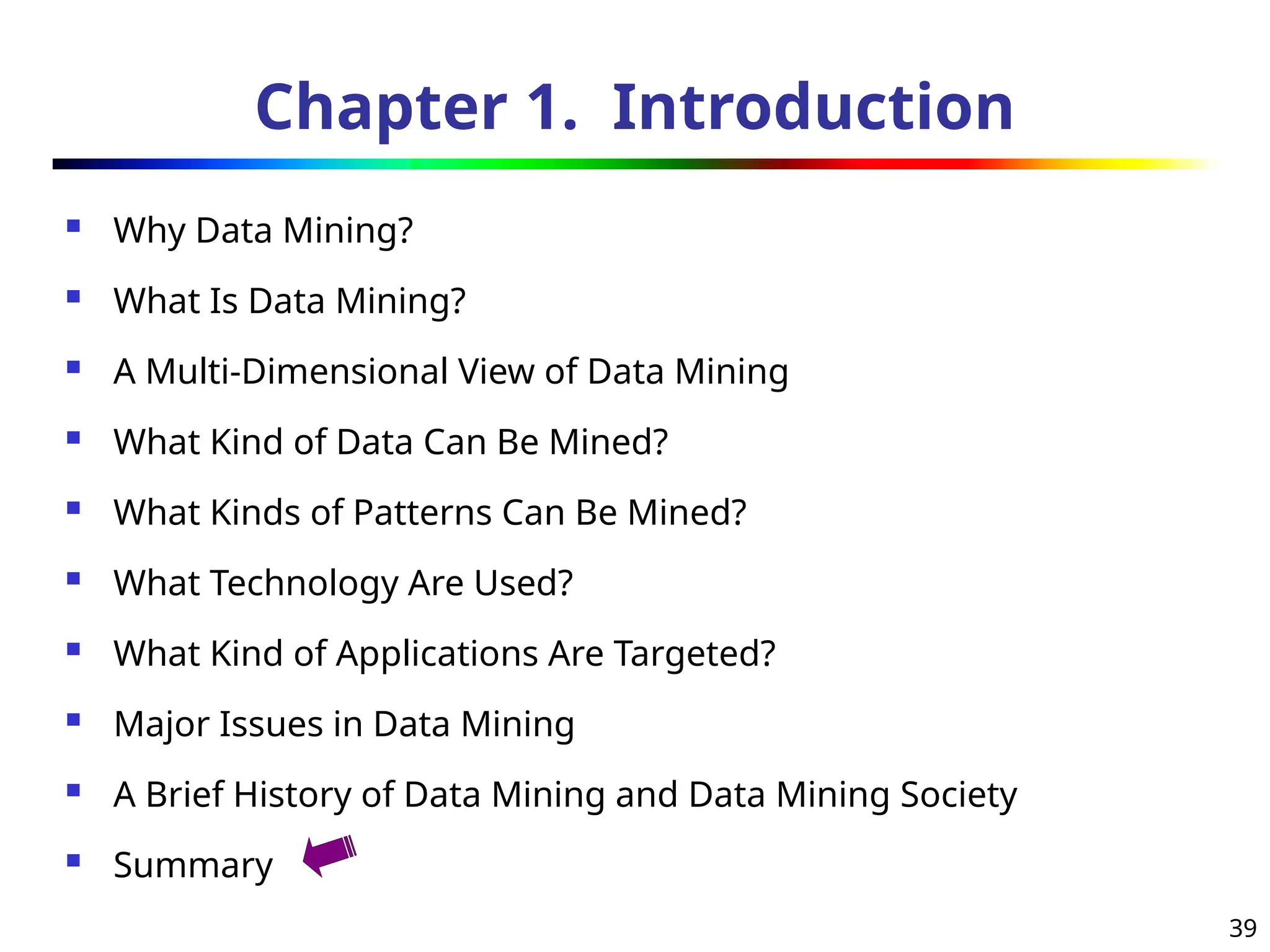 39
Chapter 1. Introduction
 Why Data Mining?
 What Is Data Mining?
 A Multi-Dimensional View of Data Mining
 What Kind of Data Can Be Mined?
 What Kinds of Patterns Can Be Mined?
 What Technology Are Used?
 What Kind of Applications Are Targeted?
 Major Issues in Data Mining
 A Brief History of Data Mining and Data Mining Society
 Summary
 