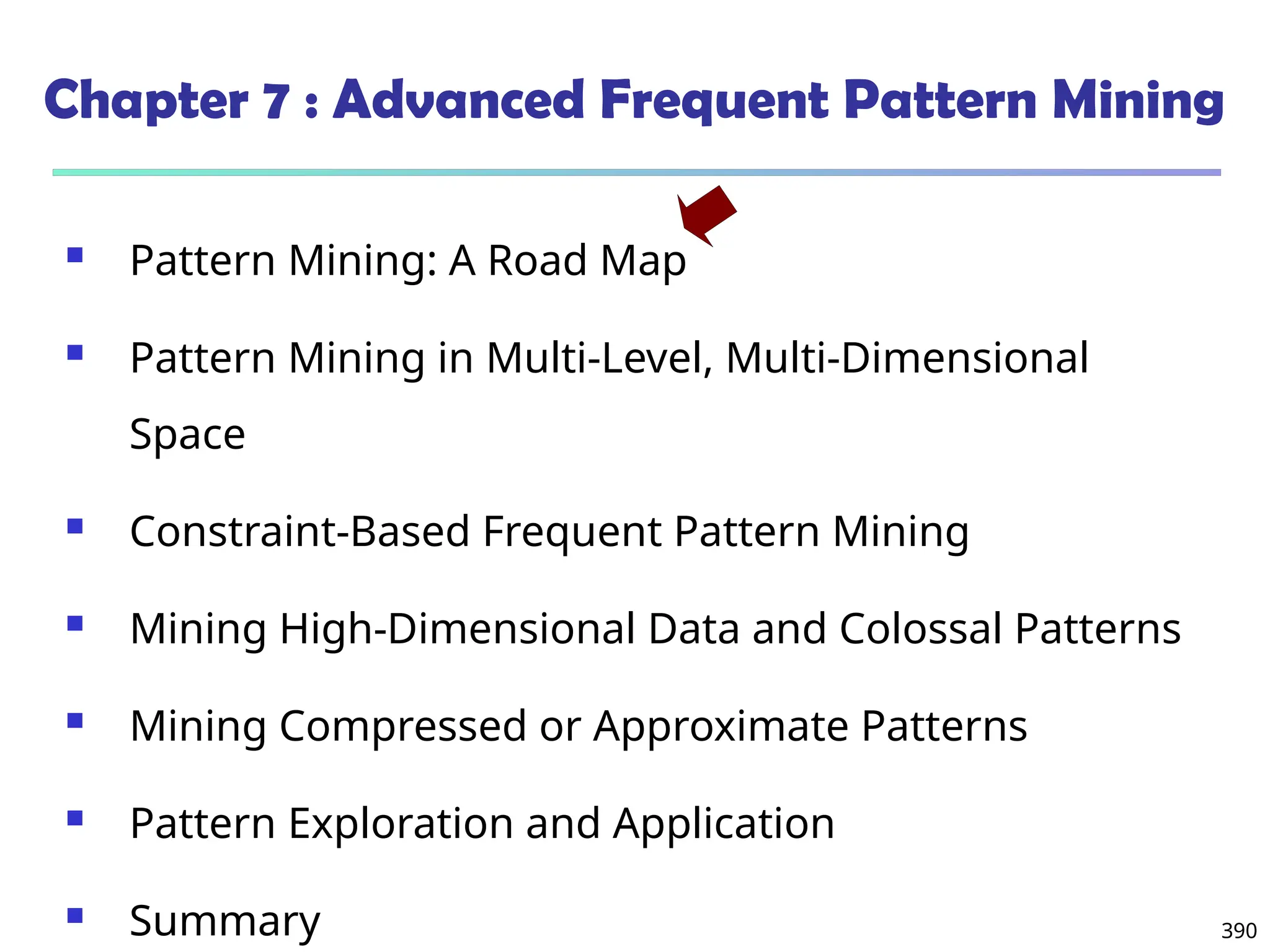 390
Chapter 7 : Advanced Frequent Pattern Mining
 Pattern Mining: A Road Map
 Pattern Mining in Multi-Level, Multi-Dimensional
Space
 Constraint-Based Frequent Pattern Mining
 Mining High-Dimensional Data and Colossal Patterns
 Mining Compressed or Approximate Patterns
 Pattern Exploration and Application
 Summary
 