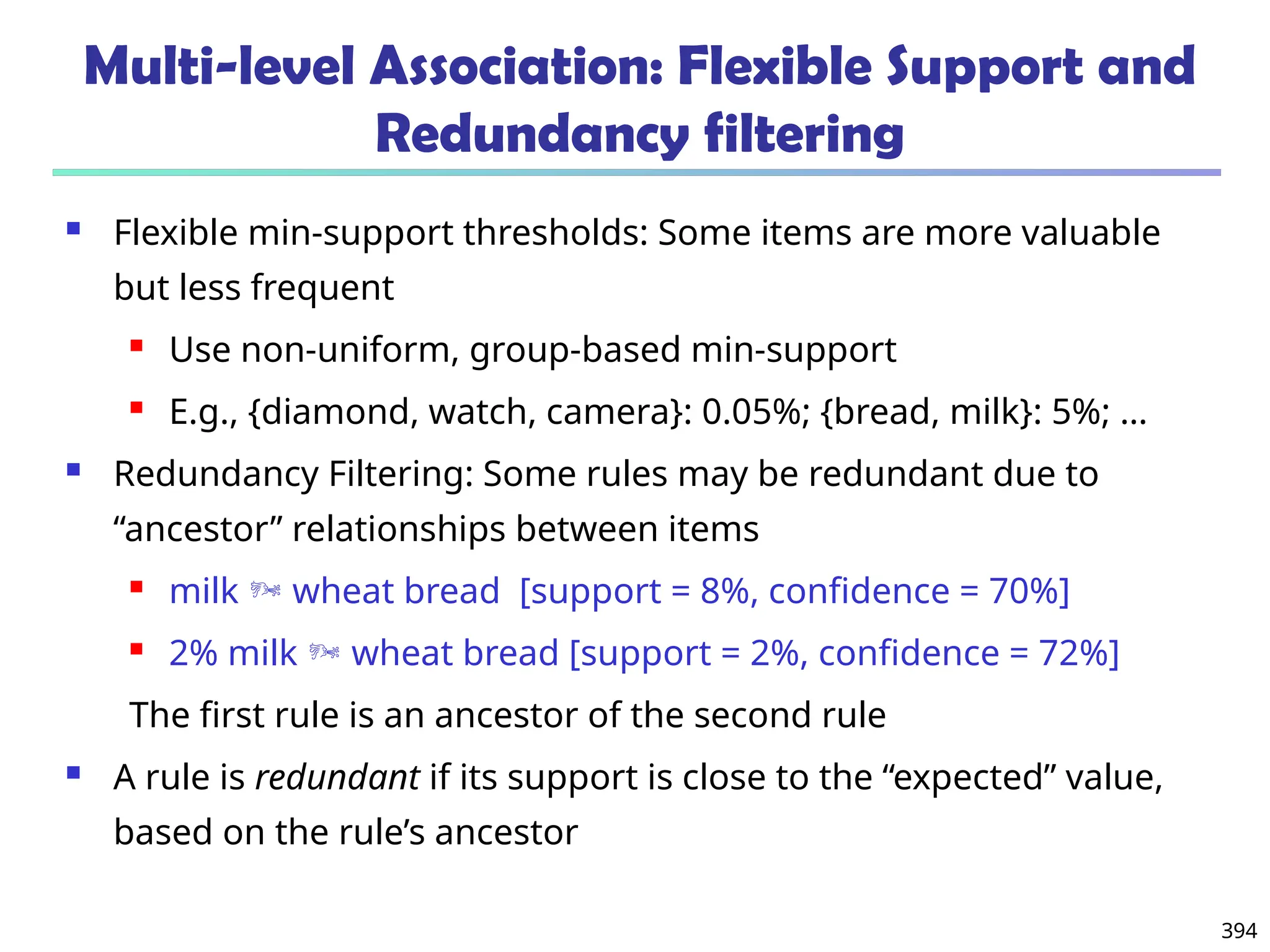 394
Multi-level Association: Flexible Support and
Redundancy filtering
 Flexible min-support thresholds: Some items are more valuable
but less frequent
 Use non-uniform, group-based min-support
 E.g., {diamond, watch, camera}: 0.05%; {bread, milk}: 5%; …
 Redundancy Filtering: Some rules may be redundant due to
“ancestor” relationships between items
 milk  wheat bread [support = 8%, confidence = 70%]
 2% milk  wheat bread [support = 2%, confidence = 72%]
The first rule is an ancestor of the second rule
 A rule is redundant if its support is close to the “expected” value,
based on the rule’s ancestor
 