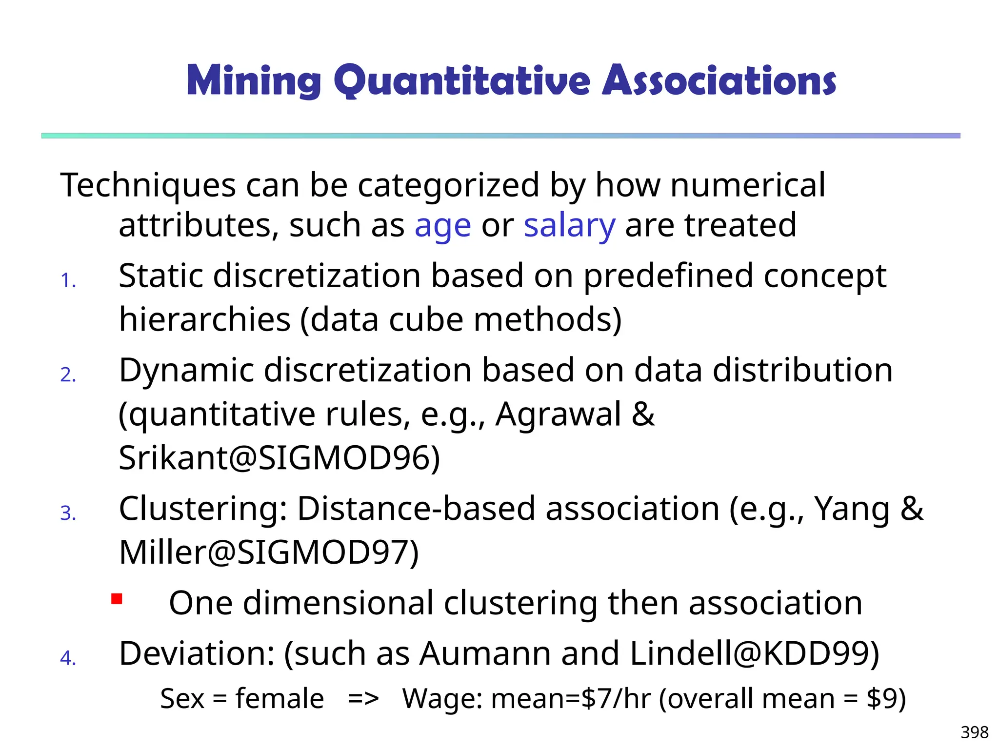 398
Mining Quantitative Associations
Techniques can be categorized by how numerical
attributes, such as age or salary are treated
1. Static discretization based on predefined concept
hierarchies (data cube methods)
2. Dynamic discretization based on data distribution
(quantitative rules, e.g., Agrawal &
Srikant@SIGMOD96)
3. Clustering: Distance-based association (e.g., Yang &
Miller@SIGMOD97)
 One dimensional clustering then association
4. Deviation: (such as Aumann and Lindell@KDD99)
Sex = female => Wage: mean=$7/hr (overall mean = $9)
 