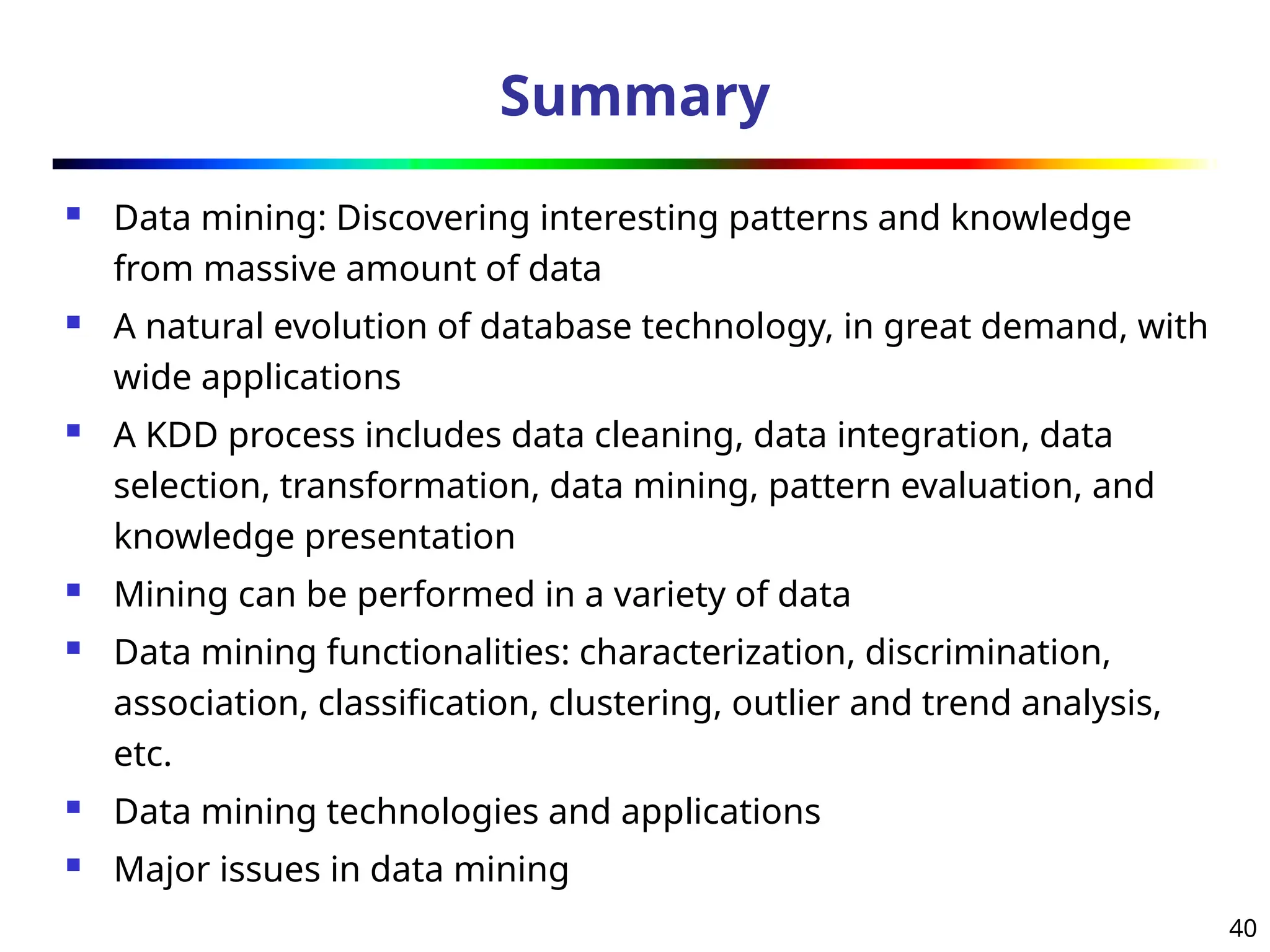 40
Summary
 Data mining: Discovering interesting patterns and knowledge
from massive amount of data
 A natural evolution of database technology, in great demand, with
wide applications
 A KDD process includes data cleaning, data integration, data
selection, transformation, data mining, pattern evaluation, and
knowledge presentation
 Mining can be performed in a variety of data
 Data mining functionalities: characterization, discrimination,
association, classification, clustering, outlier and trend analysis,
etc.
 Data mining technologies and applications
 Major issues in data mining
 