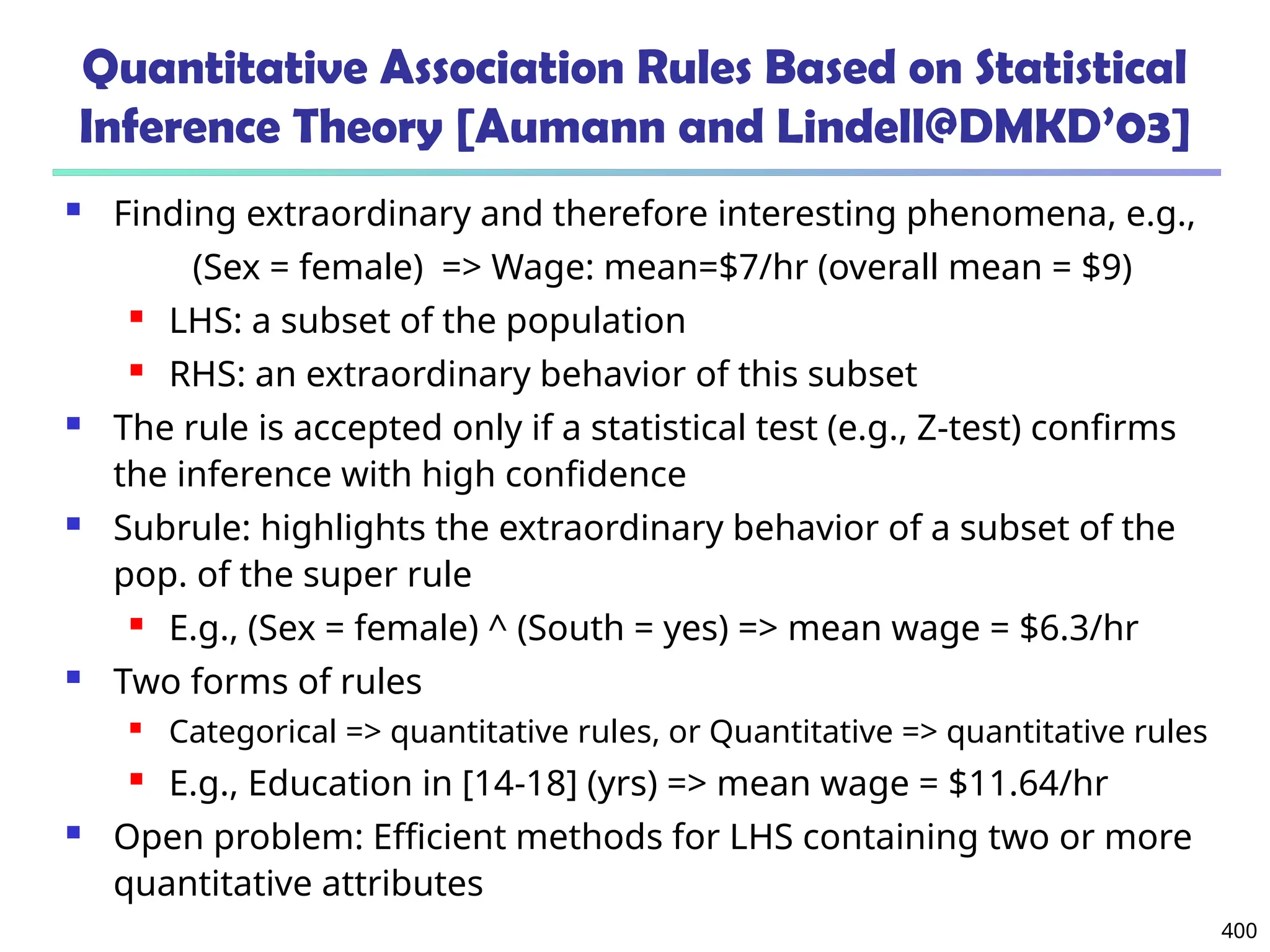 400
Quantitative Association Rules Based on Statistical
Inference Theory [Aumann and Lindell@DMKD’03]
 Finding extraordinary and therefore interesting phenomena, e.g.,
(Sex = female) => Wage: mean=$7/hr (overall mean = $9)
 LHS: a subset of the population
 RHS: an extraordinary behavior of this subset
 The rule is accepted only if a statistical test (e.g., Z-test) confirms
the inference with high confidence
 Subrule: highlights the extraordinary behavior of a subset of the
pop. of the super rule
 E.g., (Sex = female) ^ (South = yes) => mean wage = $6.3/hr
 Two forms of rules
 Categorical => quantitative rules, or Quantitative => quantitative rules
 E.g., Education in [14-18] (yrs) => mean wage = $11.64/hr
 Open problem: Efficient methods for LHS containing two or more
quantitative attributes
 
