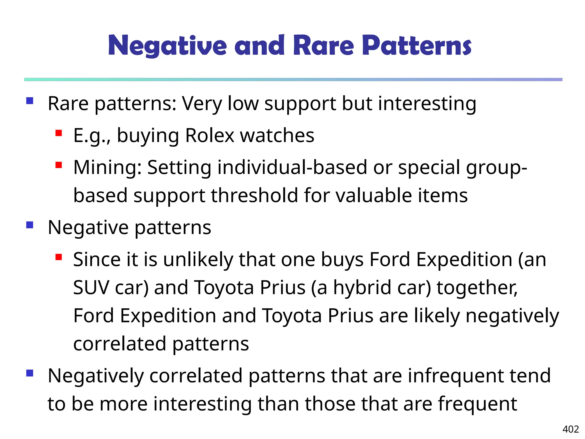 402
Negative and Rare Patterns
 Rare patterns: Very low support but interesting
 E.g., buying Rolex watches
 Mining: Setting individual-based or special group-
based support threshold for valuable items
 Negative patterns
 Since it is unlikely that one buys Ford Expedition (an
SUV car) and Toyota Prius (a hybrid car) together,
Ford Expedition and Toyota Prius are likely negatively
correlated patterns
 Negatively correlated patterns that are infrequent tend
to be more interesting than those that are frequent
 