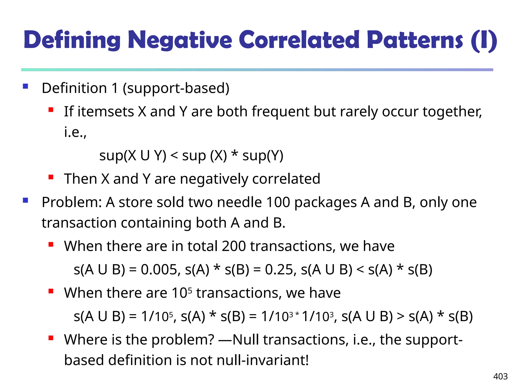 403
Defining Negative Correlated Patterns (I)
 Definition 1 (support-based)
 If itemsets X and Y are both frequent but rarely occur together,
i.e.,
sup(X U Y) < sup (X) * sup(Y)
 Then X and Y are negatively correlated
 Problem: A store sold two needle 100 packages A and B, only one
transaction containing both A and B.
 When there are in total 200 transactions, we have
s(A U B) = 0.005, s(A) * s(B) = 0.25, s(A U B) < s(A) * s(B)
 When there are 105
transactions, we have
s(A U B) = 1/105
, s(A) * s(B) = 1/103 *
1/103
, s(A U B) > s(A) * s(B)
 Where is the problem? —Null transactions, i.e., the support-
based definition is not null-invariant!
 