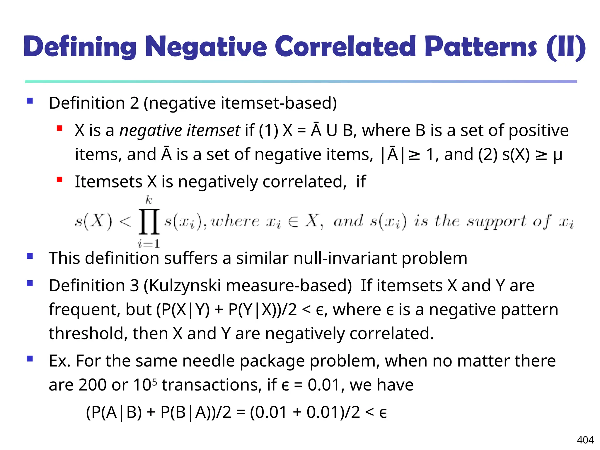 404
Defining Negative Correlated Patterns (II)
 Definition 2 (negative itemset-based)
 X is a negative itemset if (1) X = Ā U B, where B is a set of positive
items, and Ā is a set of negative items, |Ā| 1, and (2) s(X)
≥ ≥ μ
 Itemsets X is negatively correlated, if
 This definition suffers a similar null-invariant problem
 Definition 3 (Kulzynski measure-based) If itemsets X and Y are
frequent, but (P(X|Y) + P(Y|X))/2 < є, where є is a negative pattern
threshold, then X and Y are negatively correlated.
 Ex. For the same needle package problem, when no matter there
are 200 or 105
transactions, if є = 0.01, we have
(P(A|B) + P(B|A))/2 = (0.01 + 0.01)/2 < є
 