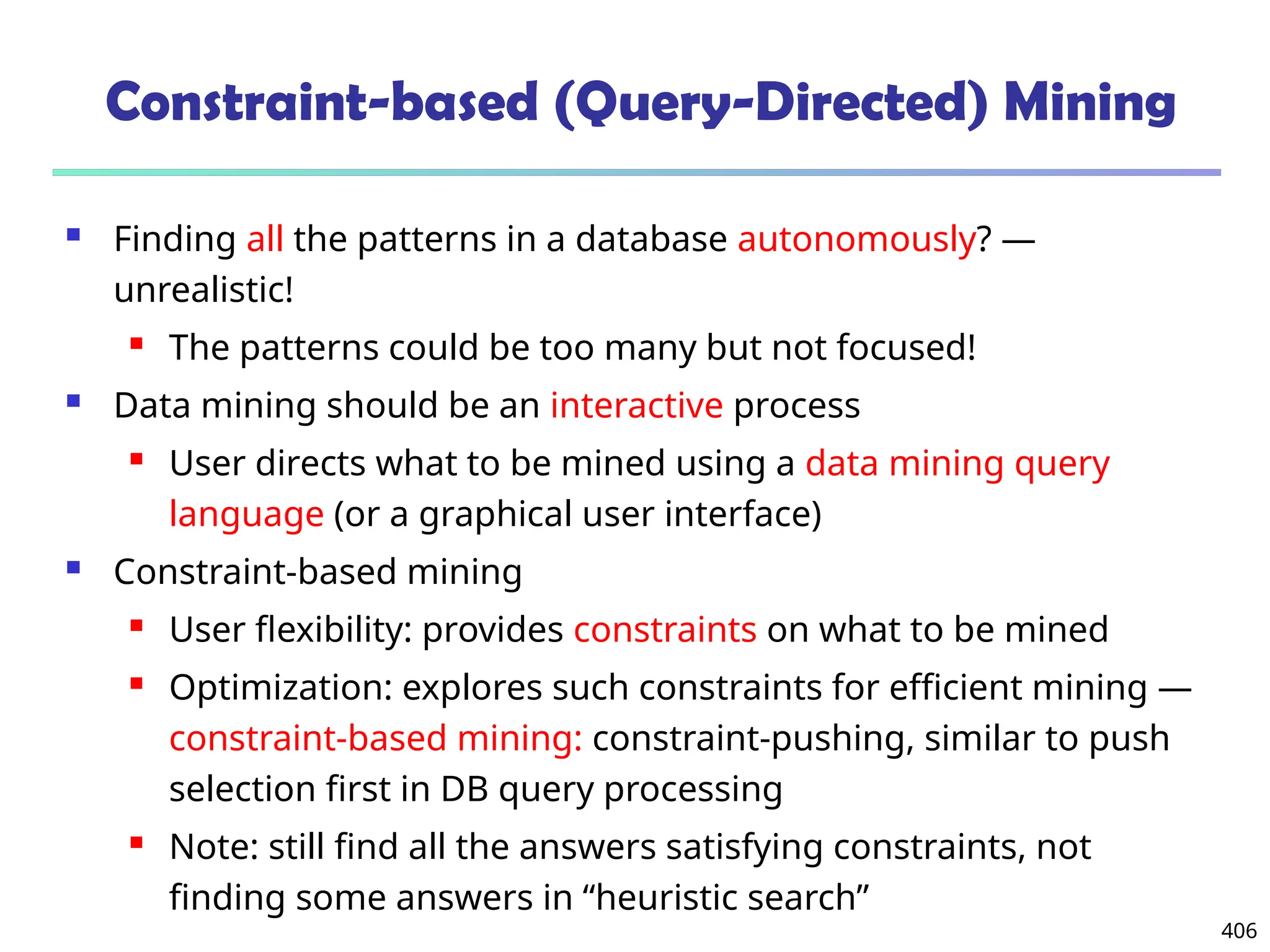 406
Constraint-based (Query-Directed) Mining
 Finding all the patterns in a database autonomously? —
unrealistic!
 The patterns could be too many but not focused!
 Data mining should be an interactive process
 User directs what to be mined using a data mining query
language (or a graphical user interface)
 Constraint-based mining
 User flexibility: provides constraints on what to be mined
 Optimization: explores such constraints for efficient mining —
constraint-based mining: constraint-pushing, similar to push
selection first in DB query processing
 Note: still find all the answers satisfying constraints, not
finding some answers in “heuristic search”
 