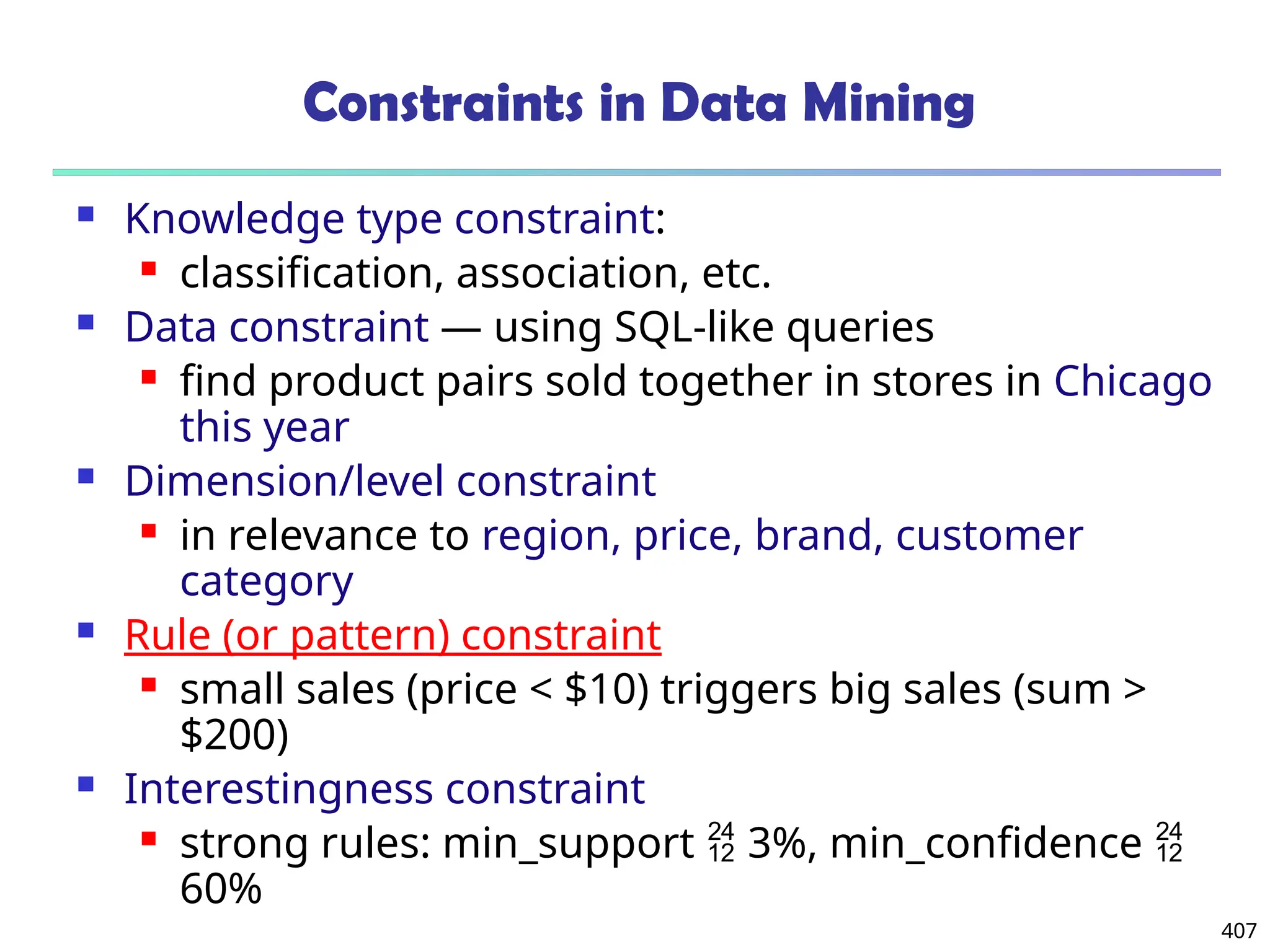 407
Constraints in Data Mining
 Knowledge type constraint:
 classification, association, etc.
 Data constraint — using SQL-like queries
 find product pairs sold together in stores in Chicago
this year
 Dimension/level constraint
 in relevance to region, price, brand, customer
category
 Rule (or pattern) constraint
 small sales (price < $10) triggers big sales (sum >
$200)
 Interestingness constraint
 strong rules: min_support  3%, min_confidence 
60%
 