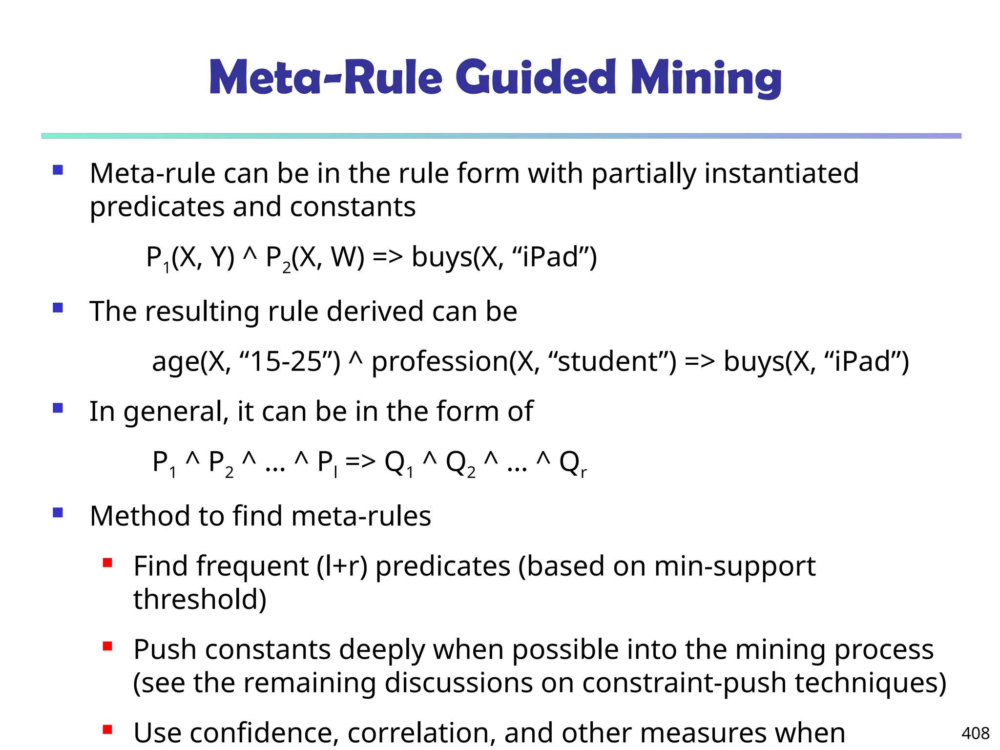 Meta-Rule Guided Mining
 Meta-rule can be in the rule form with partially instantiated
predicates and constants
P1(X, Y) ^ P2(X, W) => buys(X, “iPad”)
 The resulting rule derived can be
age(X, “15-25”) ^ profession(X, “student”) => buys(X, “iPad”)
 In general, it can be in the form of
P1 ^ P2 ^ … ^ Pl => Q1 ^ Q2 ^ … ^ Qr
 Method to find meta-rules
 Find frequent (l+r) predicates (based on min-support
threshold)
 Push constants deeply when possible into the mining process
(see the remaining discussions on constraint-push techniques)
 Use confidence, correlation, and other measures when 408
 