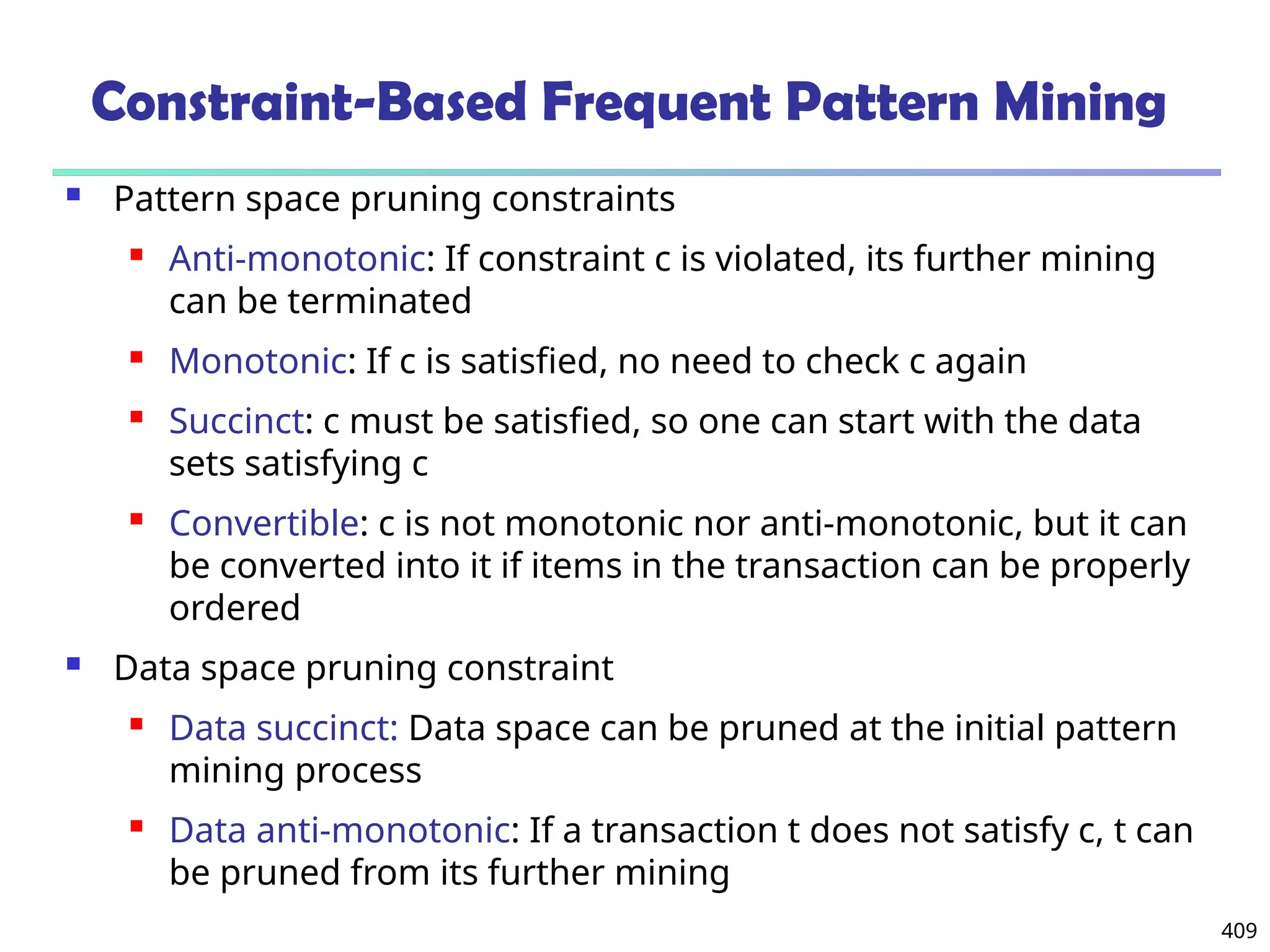 409
Constraint-Based Frequent Pattern Mining
 Pattern space pruning constraints
 Anti-monotonic: If constraint c is violated, its further mining
can be terminated
 Monotonic: If c is satisfied, no need to check c again
 Succinct: c must be satisfied, so one can start with the data
sets satisfying c
 Convertible: c is not monotonic nor anti-monotonic, but it can
be converted into it if items in the transaction can be properly
ordered
 Data space pruning constraint
 Data succinct: Data space can be pruned at the initial pattern
mining process
 Data anti-monotonic: If a transaction t does not satisfy c, t can
be pruned from its further mining
 