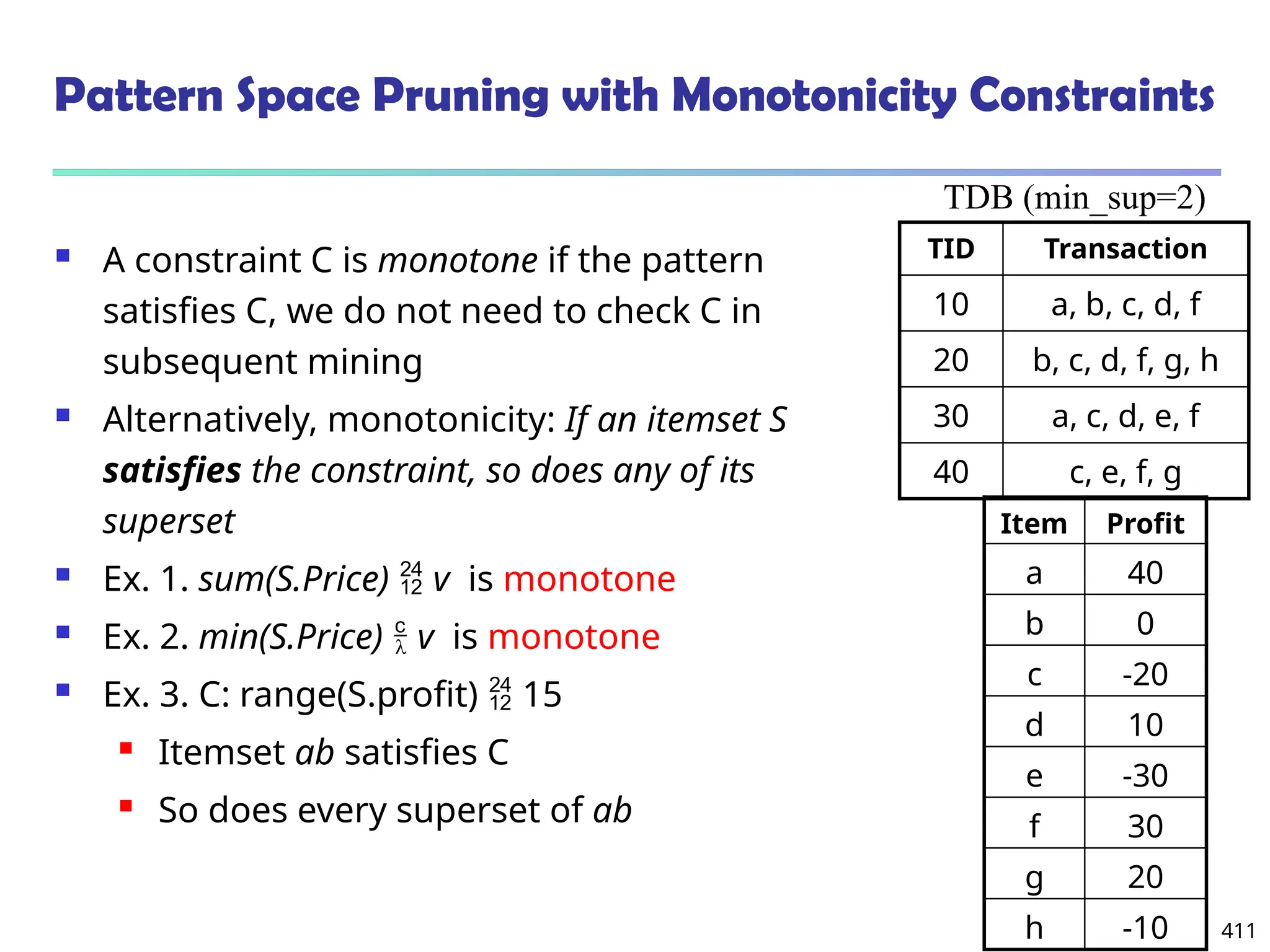 411
Pattern Space Pruning with Monotonicity Constraints
 A constraint C is monotone if the pattern
satisfies C, we do not need to check C in
subsequent mining
 Alternatively, monotonicity: If an itemset S
satisfies the constraint, so does any of its
superset
 Ex. 1. sum(S.Price)  v is monotone
 Ex. 2. min(S.Price)  v is monotone
 Ex. 3. C: range(S.profit)  15
 Itemset ab satisfies C
 So does every superset of ab
TID Transaction
10 a, b, c, d, f
20 b, c, d, f, g, h
30 a, c, d, e, f
40 c, e, f, g
TDB (min_sup=2)
Item Profit
a 40
b 0
c -20
d 10
e -30
f 30
g 20
h -10
 