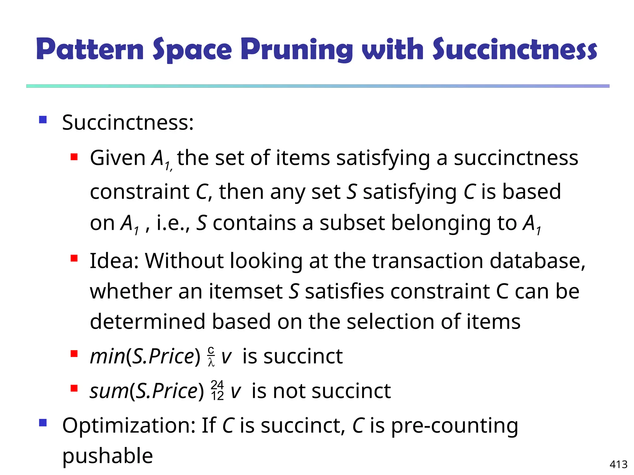 413
Pattern Space Pruning with Succinctness
 Succinctness:
 Given A1, the set of items satisfying a succinctness
constraint C, then any set S satisfying C is based
on A1 , i.e., S contains a subset belonging to A1
 Idea: Without looking at the transaction database,
whether an itemset S satisfies constraint C can be
determined based on the selection of items
 min(S.Price)  v is succinct
 sum(S.Price)  v is not succinct
 Optimization: If C is succinct, C is pre-counting
pushable
 