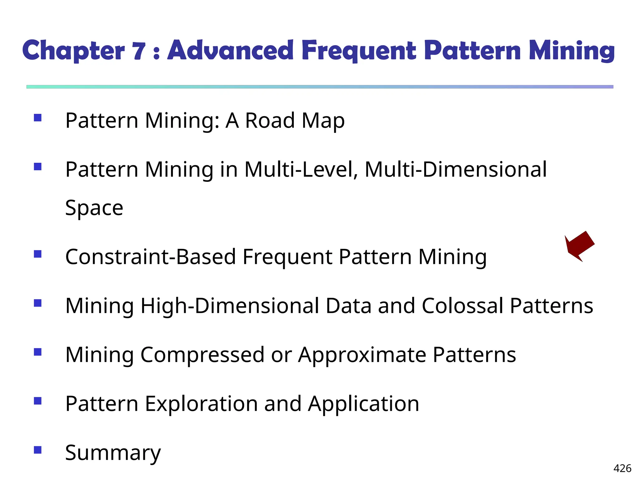 426
Chapter 7 : Advanced Frequent Pattern Mining
 Pattern Mining: A Road Map
 Pattern Mining in Multi-Level, Multi-Dimensional
Space
 Constraint-Based Frequent Pattern Mining
 Mining High-Dimensional Data and Colossal Patterns
 Mining Compressed or Approximate Patterns
 Pattern Exploration and Application
 Summary
 