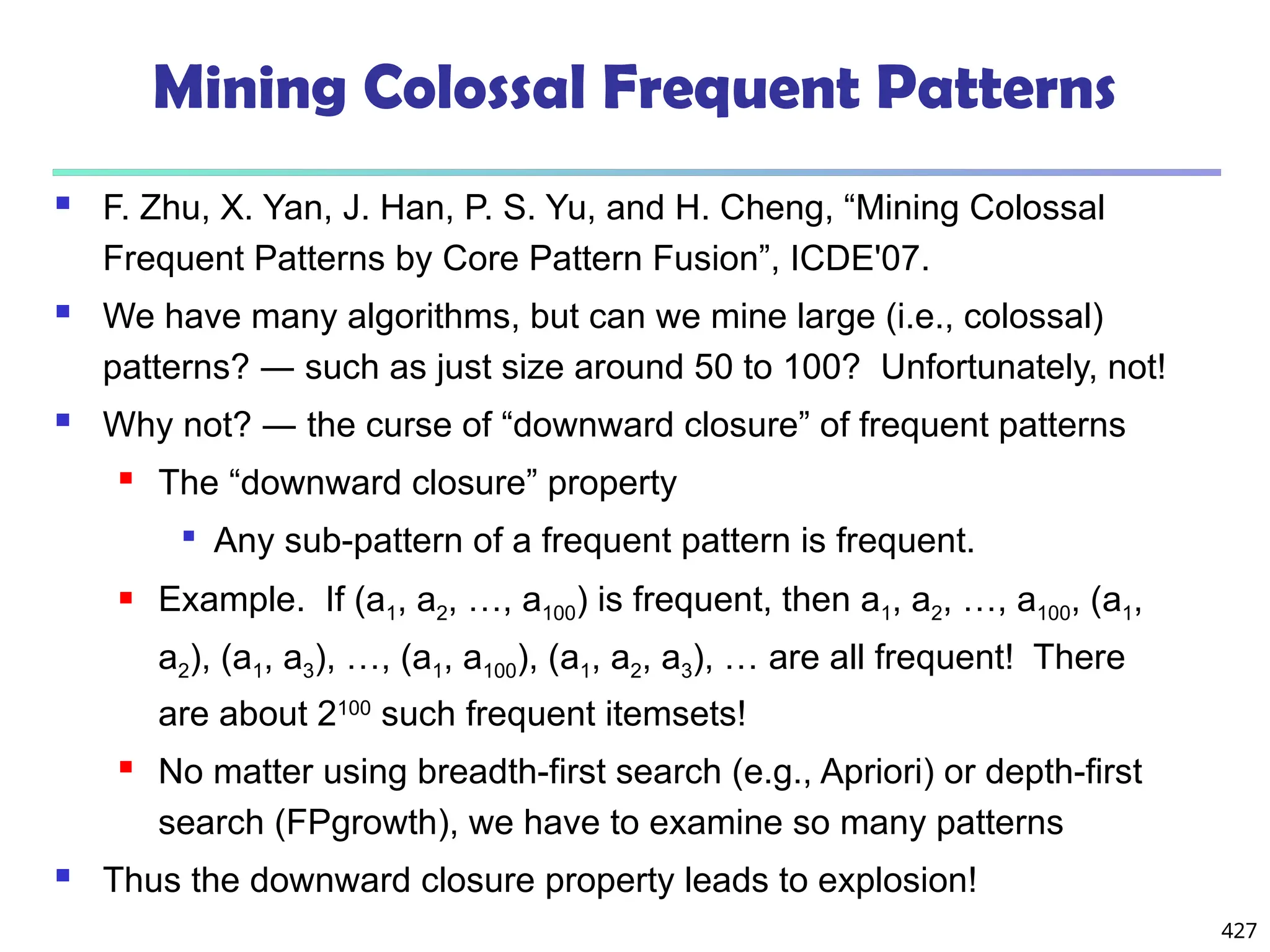 427
Mining Colossal Frequent Patterns
 F. Zhu, X. Yan, J. Han, P. S. Yu, and H. Cheng, “Mining Colossal
Frequent Patterns by Core Pattern Fusion”, ICDE'07.
 We have many algorithms, but can we mine large (i.e., colossal)
patterns? ― such as just size around 50 to 100? Unfortunately, not!
 Why not? ― the curse of “downward closure” of frequent patterns
 The “downward closure” property

Any sub-pattern of a frequent pattern is frequent.
 Example. If (a1, a2, …, a100) is frequent, then a1, a2, …, a100, (a1,
a2), (a1, a3), …, (a1, a100), (a1, a2, a3), … are all frequent! There
are about 2100
such frequent itemsets!
 No matter using breadth-first search (e.g., Apriori) or depth-first
search (FPgrowth), we have to examine so many patterns
 Thus the downward closure property leads to explosion!
 