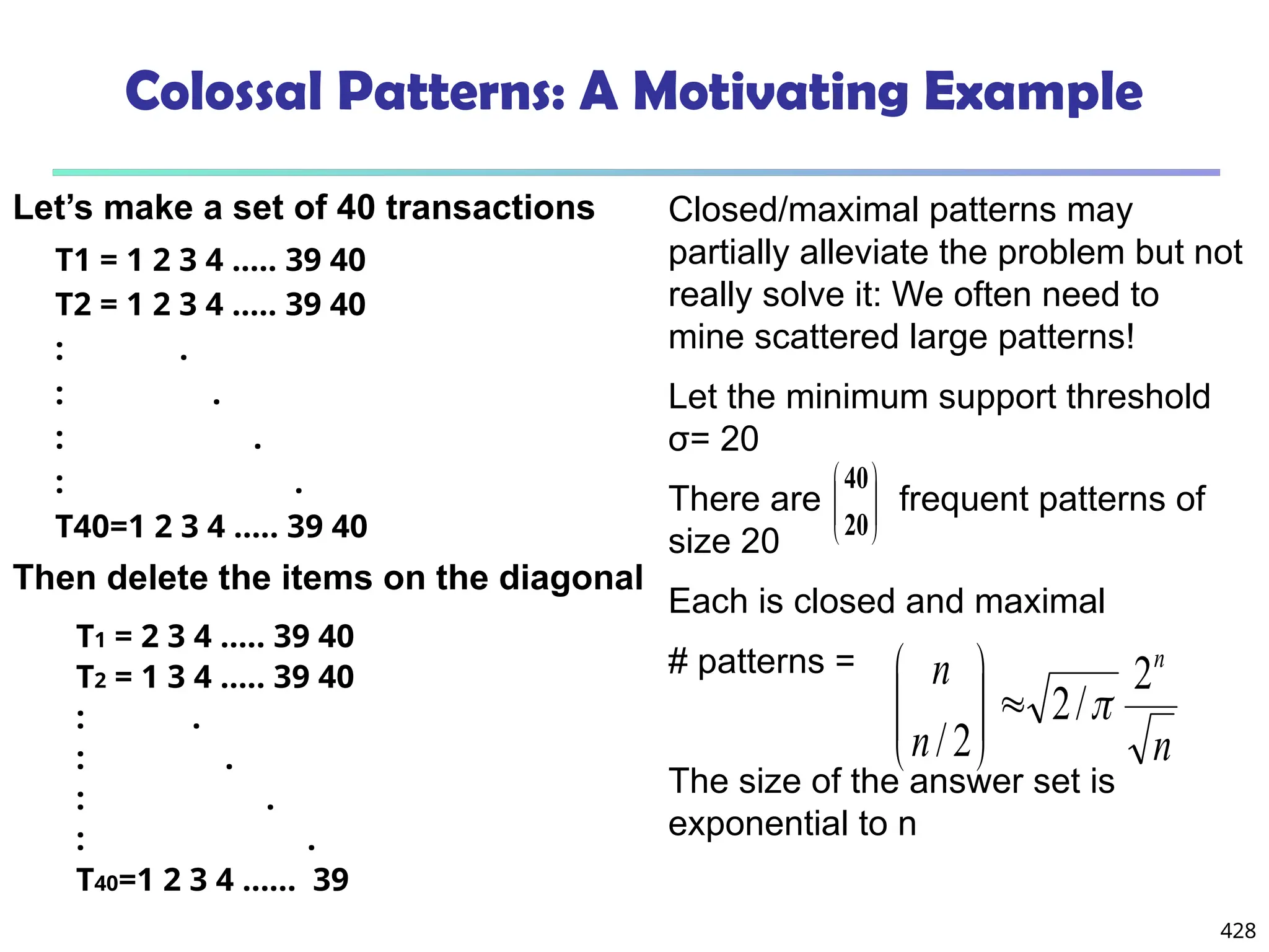 428
Closed/maximal patterns may
partially alleviate the problem but not
really solve it: We often need to
mine scattered large patterns!
Let the minimum support threshold
σ= 20
There are frequent patterns of
size 20
Each is closed and maximal
# patterns =
The size of the answer set is
exponential to n
Colossal Patterns: A Motivating Example
T1 = 1 2 3 4 ….. 39 40
T2 = 1 2 3 4 ….. 39 40
: .
: .
: .
: .
T40=1 2 3 4 ….. 39 40 







20
40
T1 = 2 3 4 ….. 39 40
T2 = 1 3 4 ….. 39 40
: .
: .
: .
: .
T40=1 2 3 4 …… 39
n
n
n n
2
/
2
2
/










Then delete the items on the diagonal
Let’s make a set of 40 transactions
 