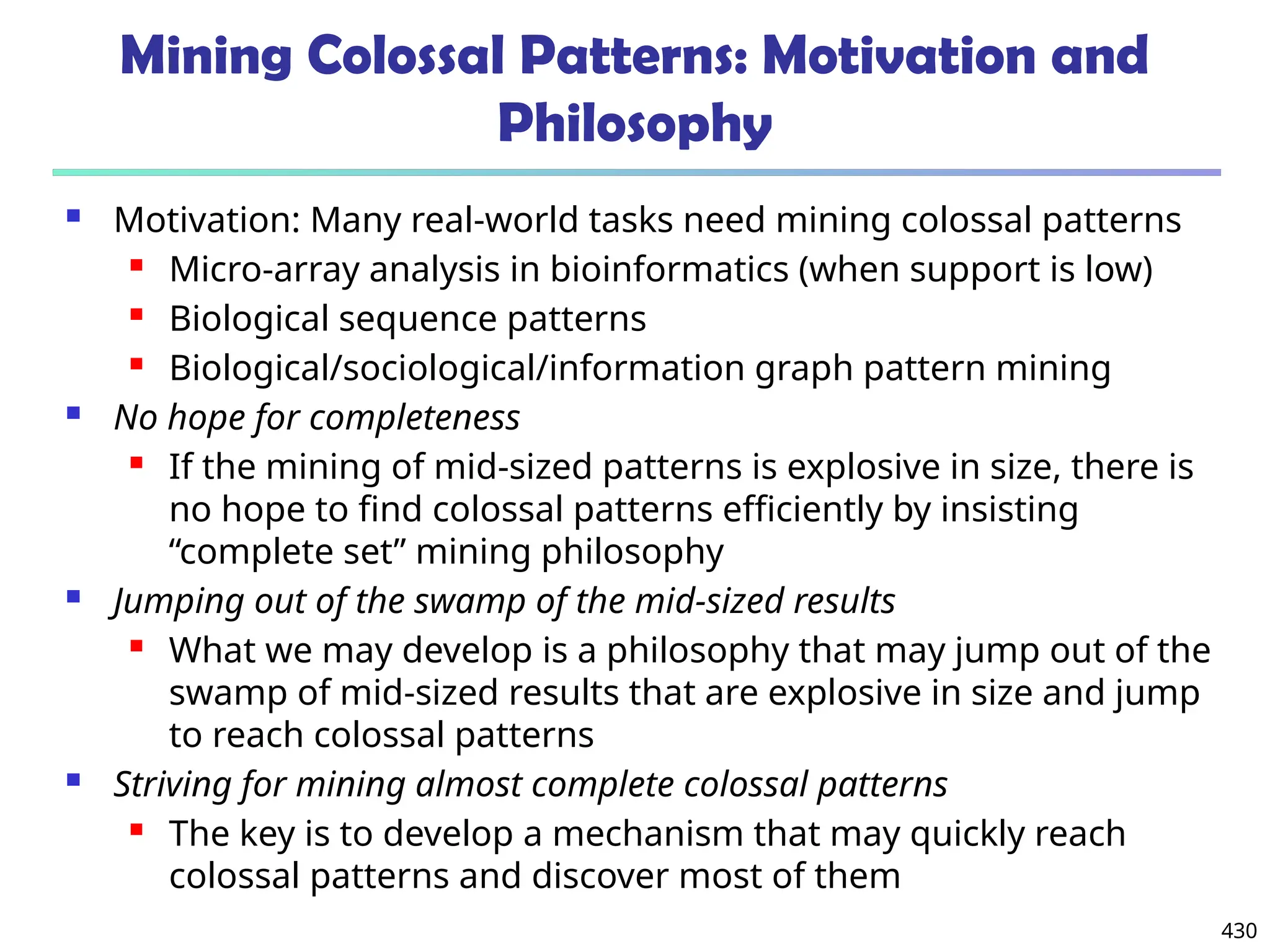 430
Mining Colossal Patterns: Motivation and
Philosophy
 Motivation: Many real-world tasks need mining colossal patterns
 Micro-array analysis in bioinformatics (when support is low)
 Biological sequence patterns
 Biological/sociological/information graph pattern mining
 No hope for completeness
 If the mining of mid-sized patterns is explosive in size, there is
no hope to find colossal patterns efficiently by insisting
“complete set” mining philosophy
 Jumping out of the swamp of the mid-sized results
 What we may develop is a philosophy that may jump out of the
swamp of mid-sized results that are explosive in size and jump
to reach colossal patterns
 Striving for mining almost complete colossal patterns
 The key is to develop a mechanism that may quickly reach
colossal patterns and discover most of them
 
