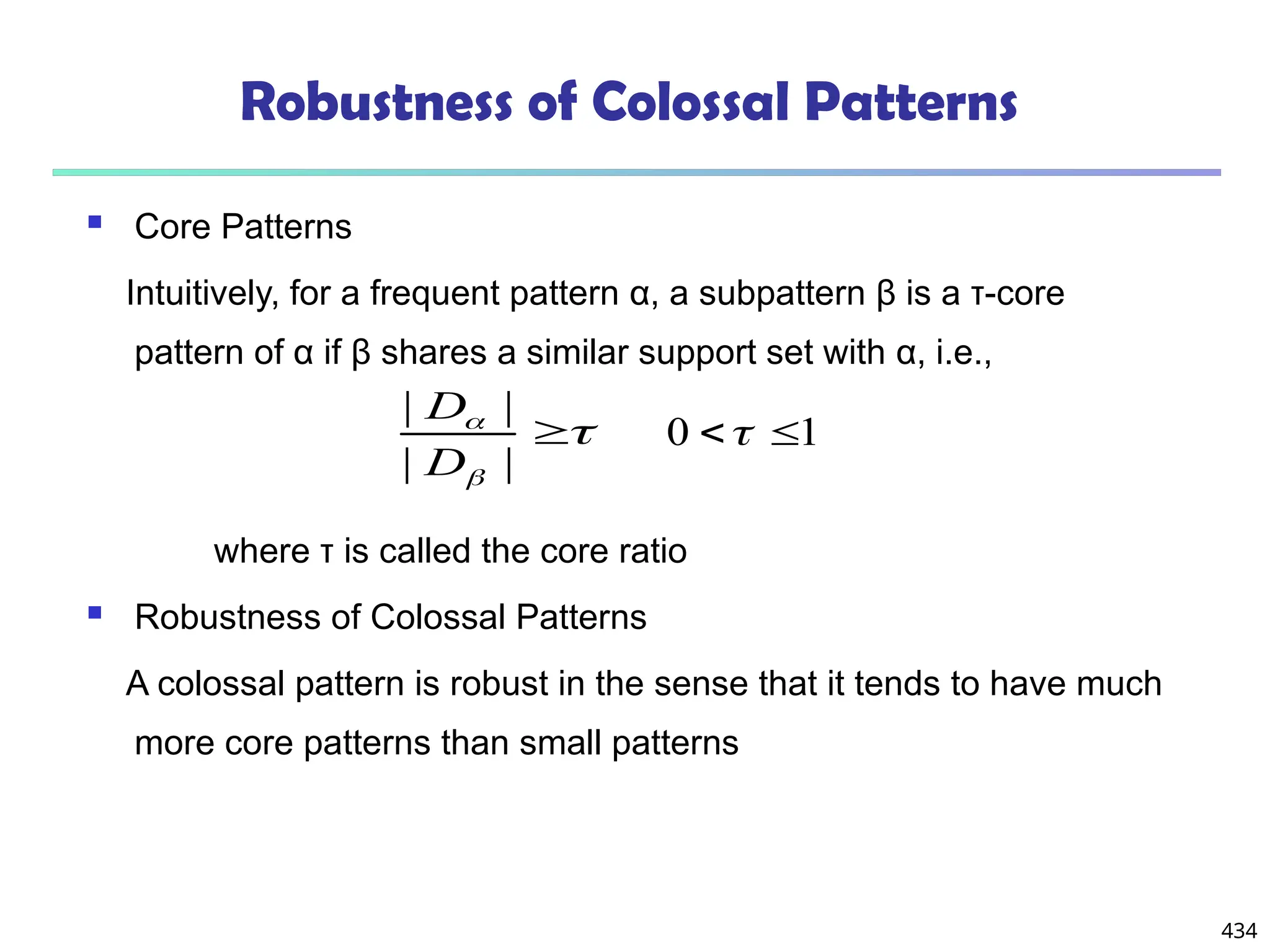 434
Robustness of Colossal Patterns
 Core Patterns
Intuitively, for a frequent pattern α, a subpattern β is a τ-core
pattern of α if β shares a similar support set with α, i.e.,
where τ is called the core ratio
 Robustness of Colossal Patterns
A colossal pattern is robust in the sense that it tends to have much
more core patterns than small patterns




|
|
|
|
D
D
1
0 

 