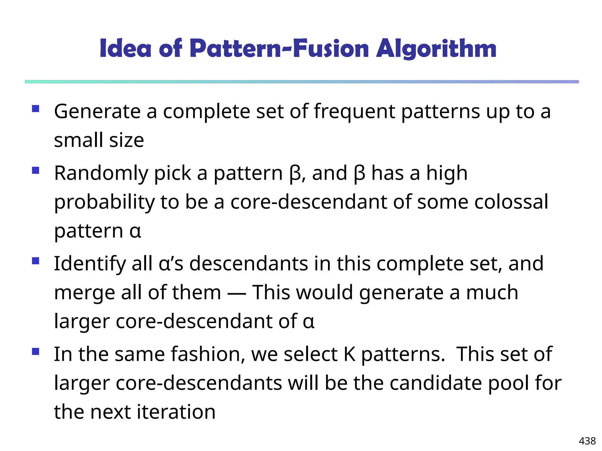 438
Idea of Pattern-Fusion Algorithm
 Generate a complete set of frequent patterns up to a
small size
 Randomly pick a pattern β, and β has a high
probability to be a core-descendant of some colossal
pattern α
 Identify all α’s descendants in this complete set, and
merge all of them ― This would generate a much
larger core-descendant of α
 In the same fashion, we select K patterns. This set of
larger core-descendants will be the candidate pool for
the next iteration
 
