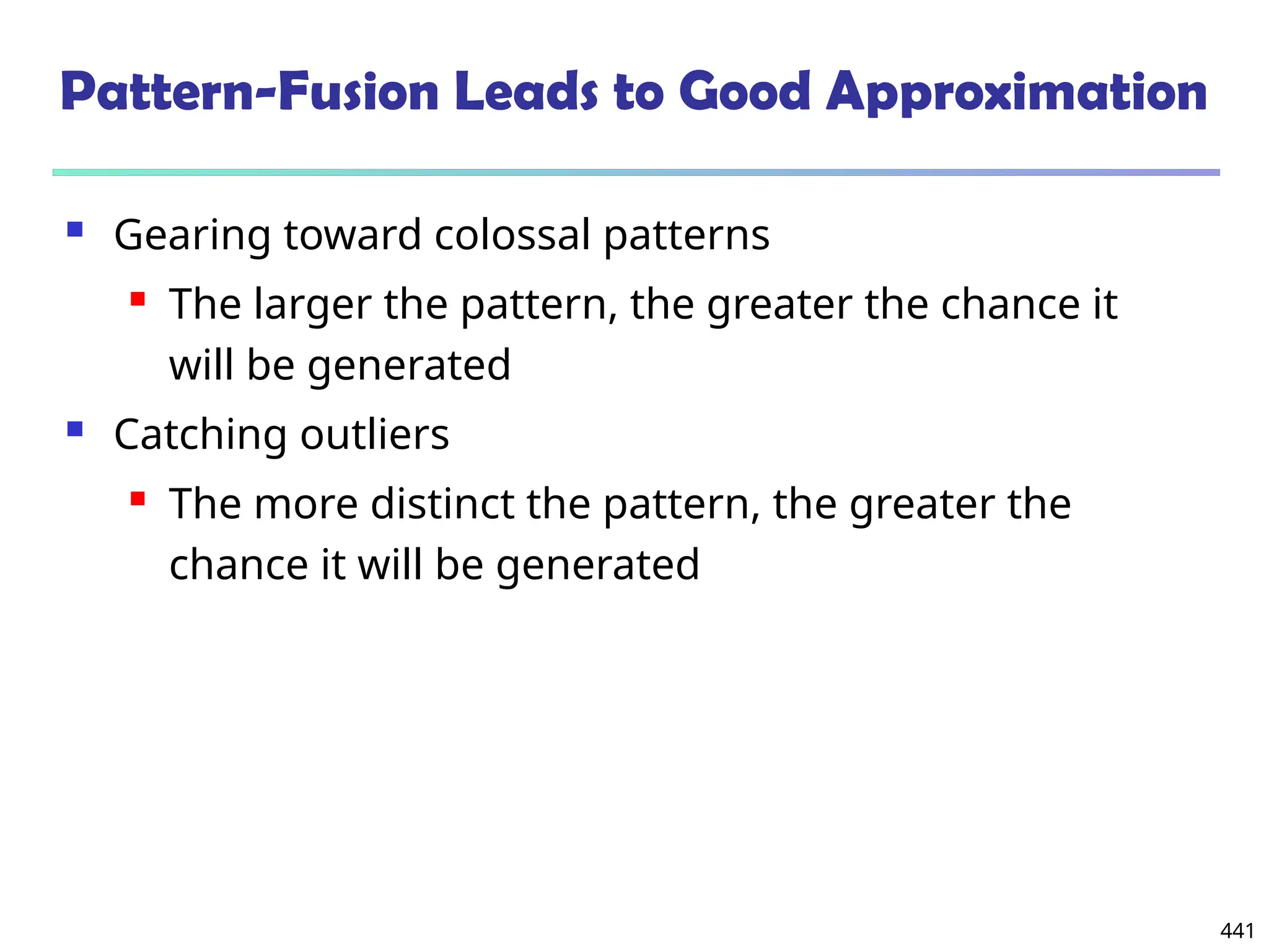 441
Pattern-Fusion Leads to Good Approximation
 Gearing toward colossal patterns
 The larger the pattern, the greater the chance it
will be generated
 Catching outliers
 The more distinct the pattern, the greater the
chance it will be generated
 
