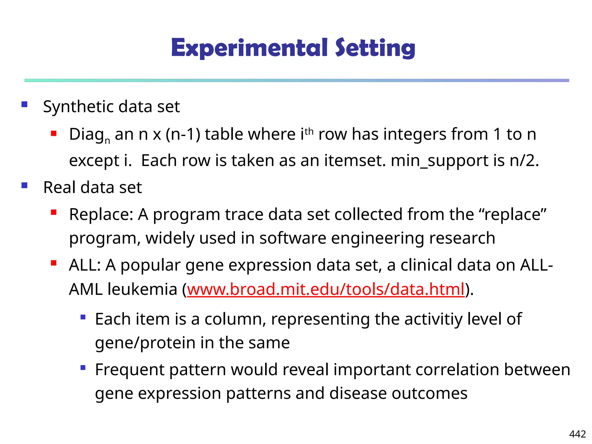 442
Experimental Setting
 Synthetic data set
 Diagn an n x (n-1) table where ith
row has integers from 1 to n
except i. Each row is taken as an itemset. min_support is n/2.
 Real data set
 Replace: A program trace data set collected from the “replace”
program, widely used in software engineering research
 ALL: A popular gene expression data set, a clinical data on ALL-
AML leukemia (www.broad.mit.edu/tools/data.html).

Each item is a column, representing the activitiy level of
gene/protein in the same

Frequent pattern would reveal important correlation between
gene expression patterns and disease outcomes
 