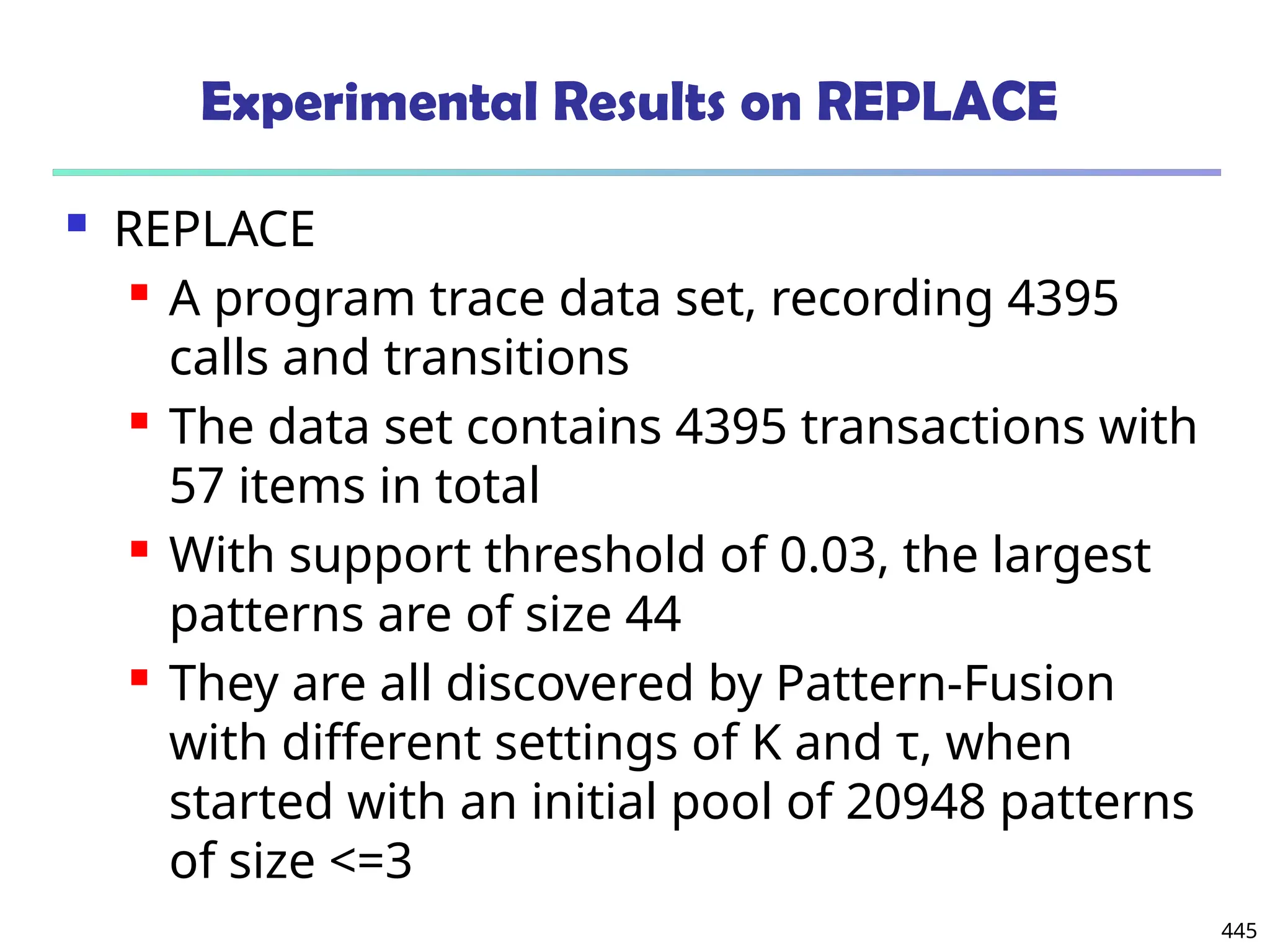 445
Experimental Results on REPLACE
 REPLACE
 A program trace data set, recording 4395
calls and transitions
 The data set contains 4395 transactions with
57 items in total
 With support threshold of 0.03, the largest
patterns are of size 44
 They are all discovered by Pattern-Fusion
with different settings of K and τ, when
started with an initial pool of 20948 patterns
of size <=3
 
