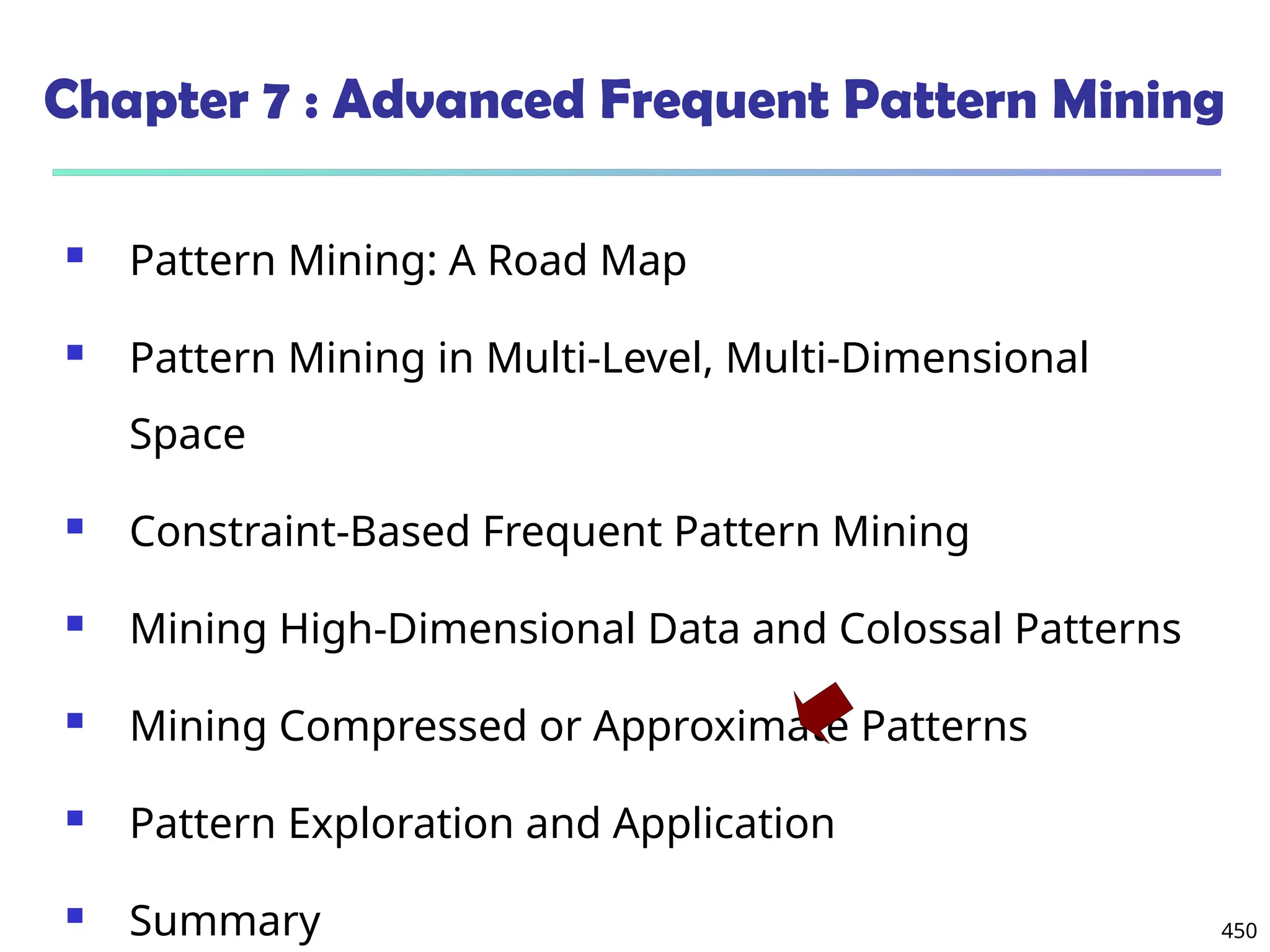 450
Chapter 7 : Advanced Frequent Pattern Mining
 Pattern Mining: A Road Map
 Pattern Mining in Multi-Level, Multi-Dimensional
Space
 Constraint-Based Frequent Pattern Mining
 Mining High-Dimensional Data and Colossal Patterns
 Mining Compressed or Approximate Patterns
 Pattern Exploration and Application
 Summary
 