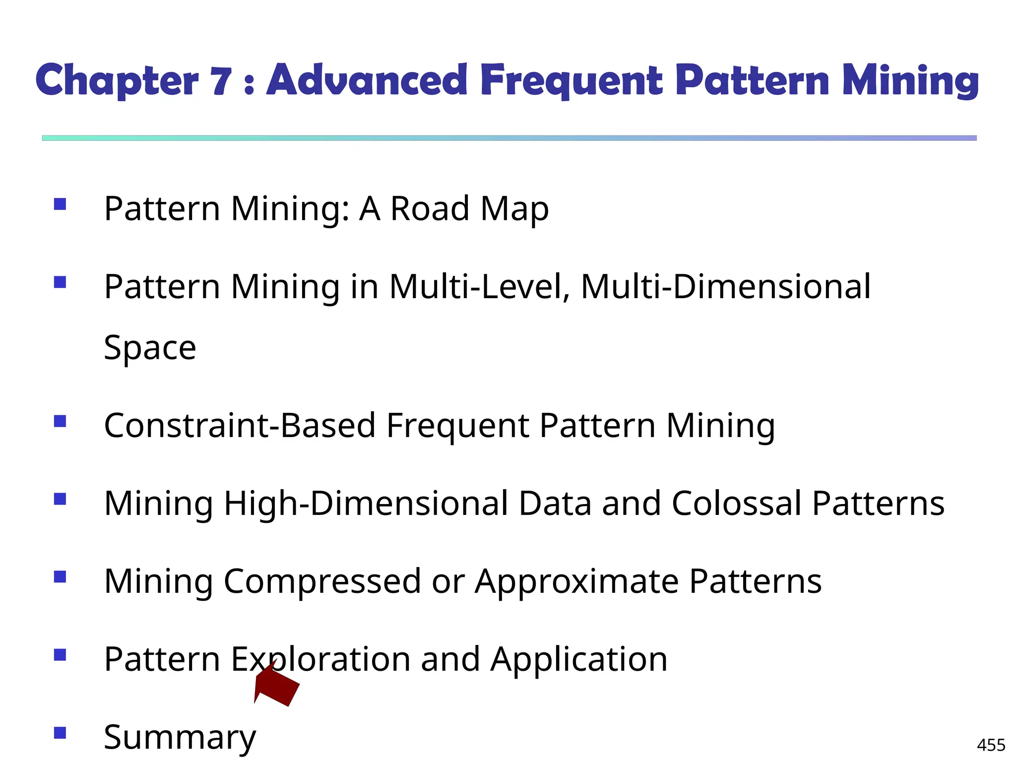 455
Chapter 7 : Advanced Frequent Pattern Mining
 Pattern Mining: A Road Map
 Pattern Mining in Multi-Level, Multi-Dimensional
Space
 Constraint-Based Frequent Pattern Mining
 Mining High-Dimensional Data and Colossal Patterns
 Mining Compressed or Approximate Patterns
 Pattern Exploration and Application
 Summary
 