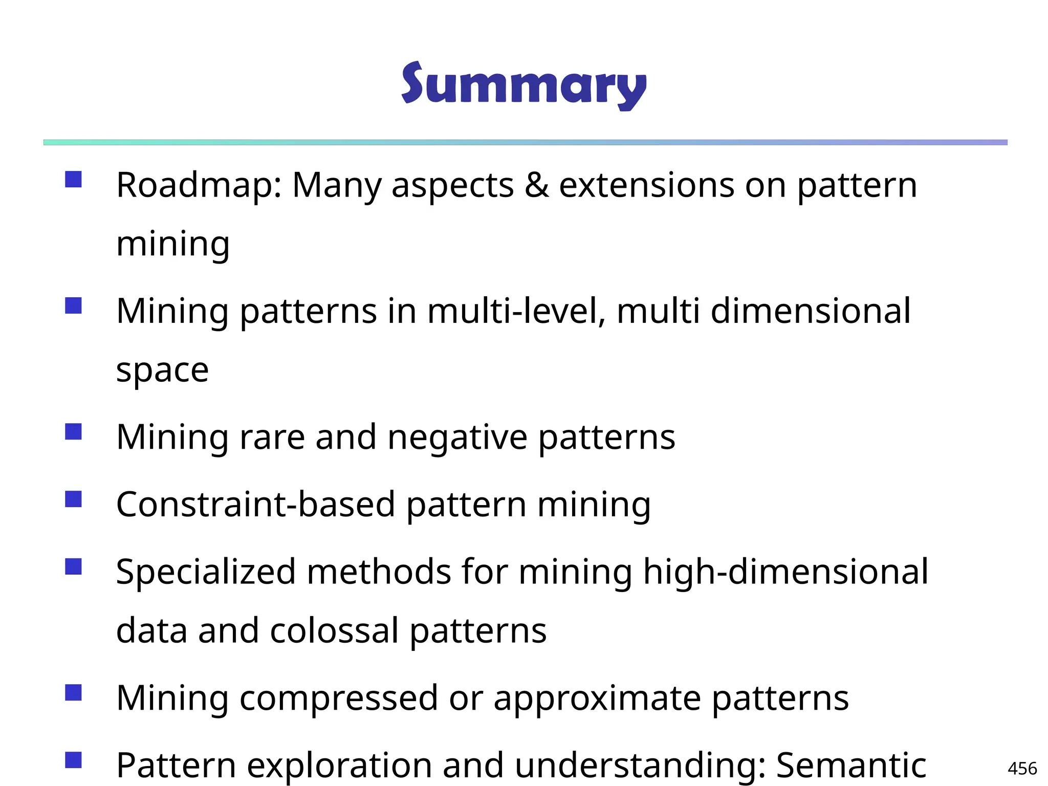 456
Summary
 Roadmap: Many aspects & extensions on pattern
mining
 Mining patterns in multi-level, multi dimensional
space
 Mining rare and negative patterns
 Constraint-based pattern mining
 Specialized methods for mining high-dimensional
data and colossal patterns
 Mining compressed or approximate patterns
 Pattern exploration and understanding: Semantic
 