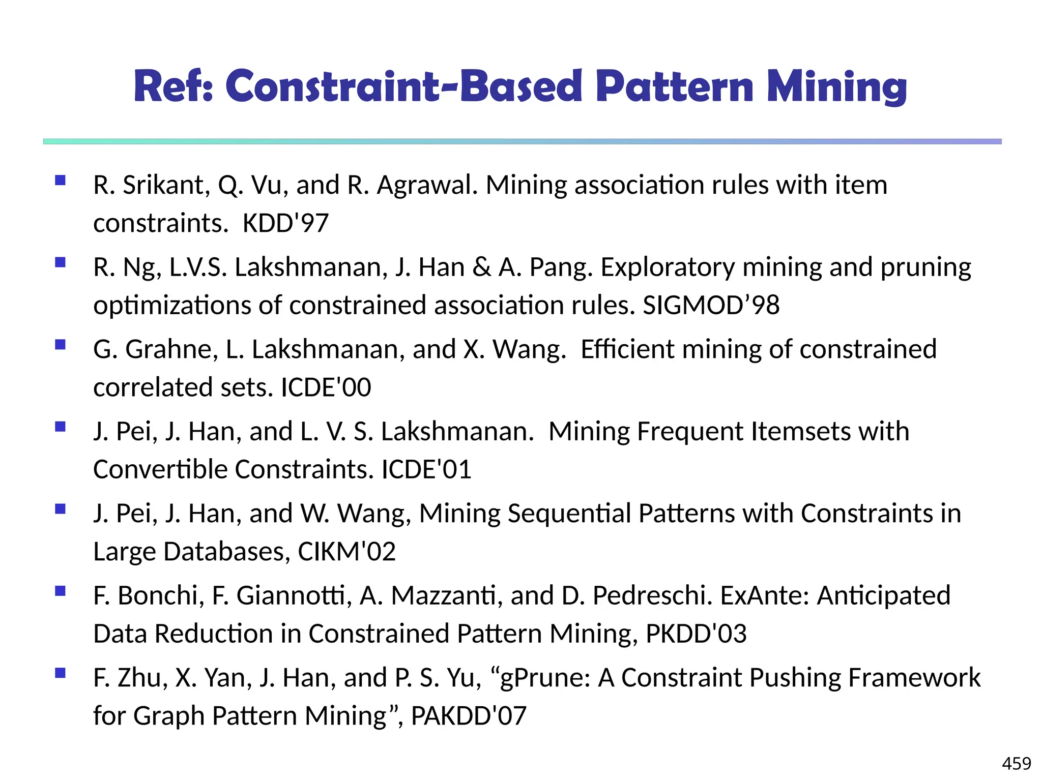 459
Ref: Constraint-Based Pattern Mining
 R. Srikant, Q. Vu, and R. Agrawal. Mining association rules with item
constraints. KDD'97
 R. Ng, L.V.S. Lakshmanan, J. Han & A. Pang. Exploratory mining and pruning
optimizations of constrained association rules. SIGMOD’98
 G. Grahne, L. Lakshmanan, and X. Wang. Efficient mining of constrained
correlated sets. ICDE'00
 J. Pei, J. Han, and L. V. S. Lakshmanan. Mining Frequent Itemsets with
Convertible Constraints. ICDE'01
 J. Pei, J. Han, and W. Wang, Mining Sequential Patterns with Constraints in
Large Databases, CIKM'02
 F. Bonchi, F. Giannotti, A. Mazzanti, and D. Pedreschi. ExAnte: Anticipated
Data Reduction in Constrained Pattern Mining, PKDD'03
 F. Zhu, X. Yan, J. Han, and P. S. Yu, “gPrune: A Constraint Pushing Framework
for Graph Pattern Mining”, PAKDD'07
 